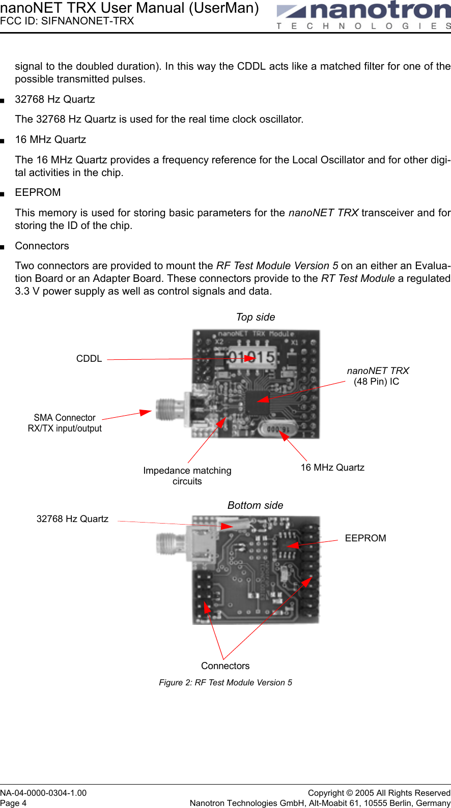 nanoNET TRX User Manual (UserMan)FCC ID: SIFNANONET-TRXNA-04-0000-0304-1.00 Copyright © 2005 All Rights ReservedPage 4 Nanotron Technologies GmbH, Alt-Moabit 61, 10555 Berlin, Germanysignal to the doubled duration). In this way the CDDL acts like a matched filter for one of thepossible transmitted pulses.32768 Hz QuartzThe 32768 Hz Quartz is used for the real time clock oscillator.16 MHz QuartzThe 16 MHz Quartz provides a frequency reference for the Local Oscillator and for other digi-tal activities in the chip.EEPROMThis memory is used for storing basic parameters for the nanoNET TRX transceiver and forstoring the ID of the chip. ConnectorsTwo connectors are provided to mount the RF Test Module Version 5 on an either an Evalua-tion Board or an Adapter Board. These connectors provide to the RT Test Module a regulated3.3 V power supply as well as control signals and data.Figure 2: RF Test Module Version 5nanoNET TRXSMA ConnectorRX/TX input/outputCDDLImpedance matchingcircuits(48 Pin) IC Connectors16 MHz Quartz EEPROMTop sideBottom side32768 Hz Quartz