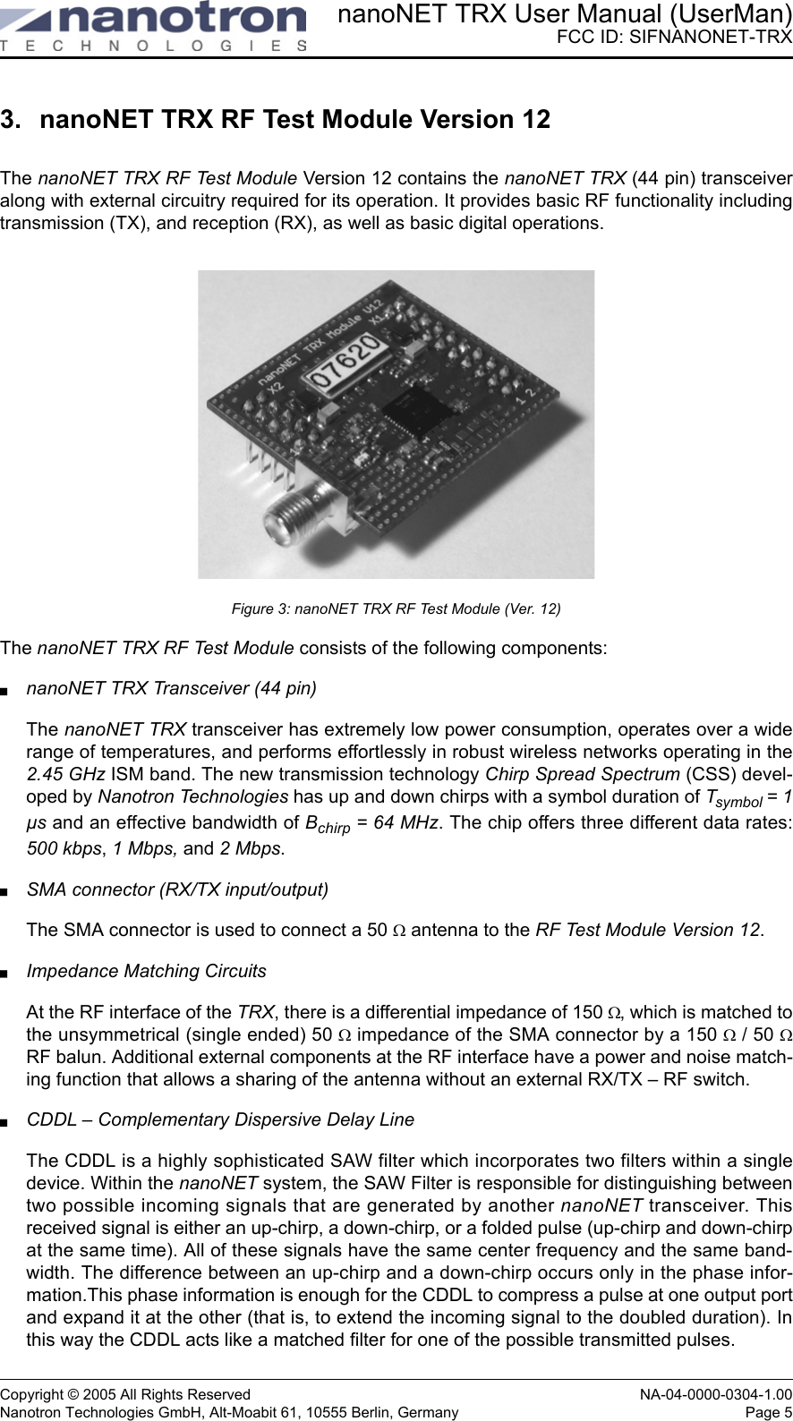 nanoNET TRX User Manual (UserMan)FCC ID: SIFNANONET-TRXCopyright © 2005 All Rights Reserved NA-04-0000-0304-1.00Nanotron Technologies GmbH, Alt-Moabit 61, 10555 Berlin, Germany Page 53. nanoNET TRX RF Test Module Version 12The nanoNET TRX RF Test Module Version 12 contains the nanoNET TRX (44 pin) transceiveralong with external circuitry required for its operation. It provides basic RF functionality includingtransmission (TX), and reception (RX), as well as basic digital operations. Figure 3: nanoNET TRX RF Test Module (Ver. 12)The nanoNET TRX RF Test Module consists of the following components:nanoNET TRX Transceiver (44 pin)The nanoNET TRX transceiver has extremely low power consumption, operates over a widerange of temperatures, and performs effortlessly in robust wireless networks operating in the2.45 GHz ISM band. The new transmission technology Chirp Spread Spectrum (CSS) devel-oped by Nanotron Technologies has up and down chirps with a symbol duration of Tsymbol = 1µs and an effective bandwidth of Bchirp = 64 MHz. The chip offers three different data rates:500 kbps, 1 Mbps, and 2 Mbps.SMA connector (RX/TX input/output)The SMA connector is used to connect a 50 Ω antenna to the RF Test Module Version 12. Impedance Matching CircuitsAt the RF interface of the TRX, there is a differential impedance of 150 Ω, which is matched tothe unsymmetrical (single ended) 50 Ω impedance of the SMA connector by a 150 Ω / 50 ΩRF balun. Additional external components at the RF interface have a power and noise match-ing function that allows a sharing of the antenna without an external RX/TX – RF switch.CDDL – Complementary Dispersive Delay LineThe CDDL is a highly sophisticated SAW filter which incorporates two filters within a singledevice. Within the nanoNET system, the SAW Filter is responsible for distinguishing betweentwo possible incoming signals that are generated by another nanoNET transceiver. Thisreceived signal is either an up-chirp, a down-chirp, or a folded pulse (up-chirp and down-chirpat the same time). All of these signals have the same center frequency and the same band-width. The difference between an up-chirp and a down-chirp occurs only in the phase infor-mation.This phase information is enough for the CDDL to compress a pulse at one output portand expand it at the other (that is, to extend the incoming signal to the doubled duration). Inthis way the CDDL acts like a matched filter for one of the possible transmitted pulses.