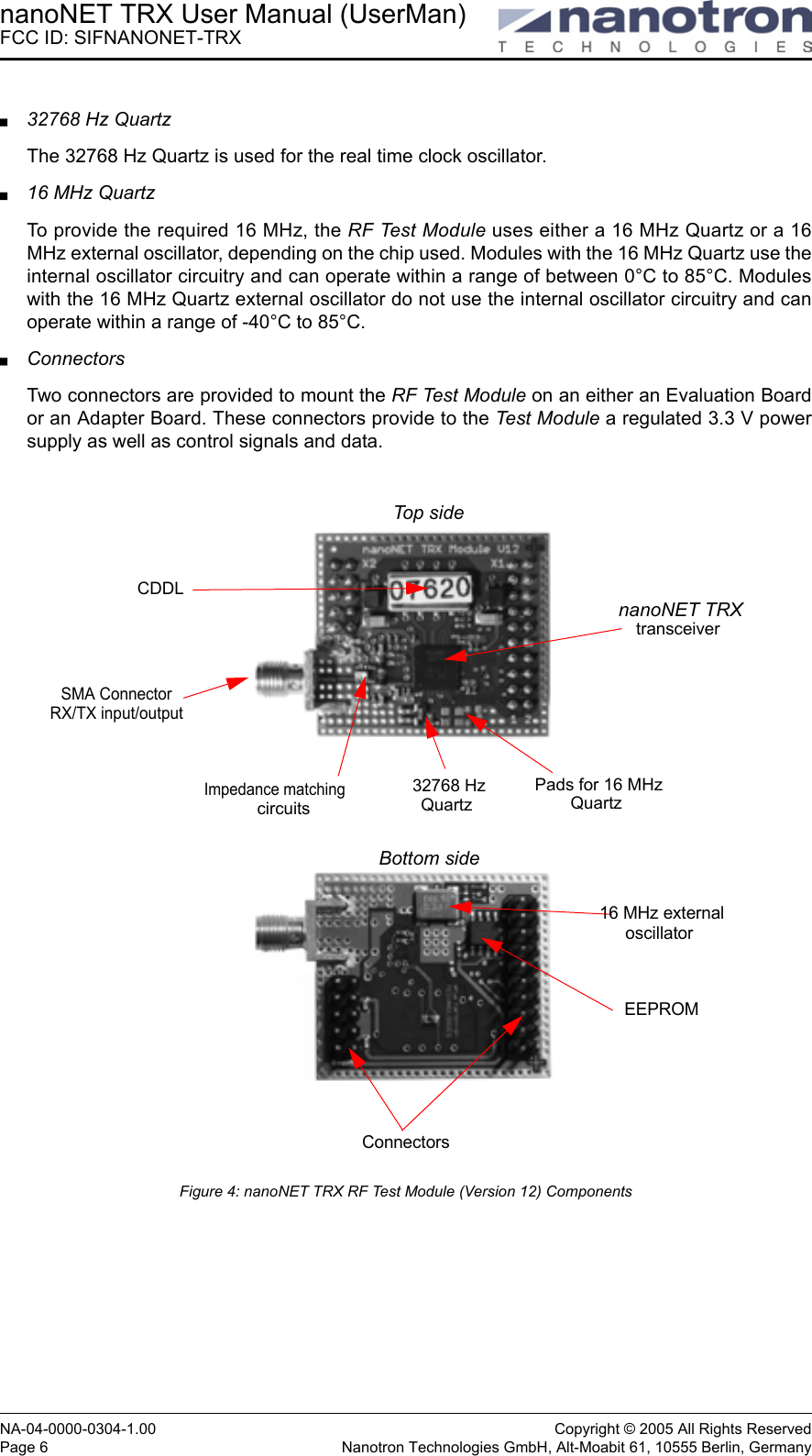 nanoNET TRX User Manual (UserMan)FCC ID: SIFNANONET-TRXNA-04-0000-0304-1.00 Copyright © 2005 All Rights ReservedPage 6 Nanotron Technologies GmbH, Alt-Moabit 61, 10555 Berlin, Germany32768 Hz QuartzThe 32768 Hz Quartz is used for the real time clock oscillator.16 MHz QuartzTo provide the required 16 MHz, the RF Test Module uses either a 16 MHz Quartz or a 16MHz external oscillator, depending on the chip used. Modules with the 16 MHz Quartz use theinternal oscillator circuitry and can operate within a range of between 0°C to 85°C. Moduleswith the 16 MHz Quartz external oscillator do not use the internal oscillator circuitry and canoperate within a range of -40°C to 85°C. ConnectorsTwo connectors are provided to mount the RF Test Module on an either an Evaluation Boardor an Adapter Board. These connectors provide to the Test Module a regulated 3.3 V powersupply as well as control signals and data.Figure 4: nanoNET TRX RF Test Module (Version 12) ComponentsnanoNET TRXSMA ConnectorRX/TX input/outputCDDLImpedance matchingcircuitstransceiver ConnectorsPads for 16 MHzQuartz Top sideBottom side32768 HzQuartz 16 MHz externalEEPROMoscillator 
