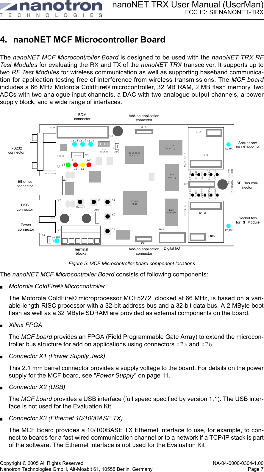 nanoNET TRX User Manual (UserMan)FCC ID: SIFNANONET-TRXCopyright © 2005 All Rights Reserved NA-04-0000-0304-1.00Nanotron Technologies GmbH, Alt-Moabit 61, 10555 Berlin, Germany Page 74. nanoNET MCF Microcontroller BoardThe nanoNET MCF Microcontroller Board is designed to be used with the nanoNET TRX RFTest Modules for evaluating the RX and TX of the nanoNET TRX transceiver. It supports up totwo RF Test Modules for wireless communication as well as supporting baseband communica-tion for application testing free of interference from wireless transmissions. The MCF boardincludes a 66 MHz Motorola ColdFire© microcontroller, 32 MB RAM, 2 MB flash memory, twoADCs with two analogue input channels, a DAC with two analogue output channels, a powersupply block, and a wide range of interfaces. Figure 5: MCF Microcontroller board component locationsThe nanoNET MCF Microcontroller Board consists of following components:Motorola ColdFire© MicrocontrollerThe Motorola ColdFire© microprocessor MCF5272, clocked at 66 MHz, is based on a vari-able-length RISC processor with a 32-bit address bus and a 32-bit data bus. A 2 MByte bootflash as well as a 32 MByte SDRAM are provided as external components on the board. Xilinx FPGAThe MCF board provides an FPGA (Field Programmable Gate Array) to extend the microcon-troller bus structure for add on applications using connectors X7a and X7b. Connector X1 (Power Supply Jack)This 2.1 mm barrel connector provides a supply voltage to the board. For details on the powersupply for the MCF board, see &quot;Power Supply&quot; on page 11.Connector X2 (USB)The MCF board provides a USB interface (full speed specified by version 1.1). The USB inter-face is not used for the Evaluation Kit.Connector X3 (Ethernet 10/100BASE TX)The MCF Board provides a 10/100BASE TX Ethernet interface to use, for example, to con-nect to boards for a fast wired communication channel or to a network if a TCP/IP stack is partof the software. The Ethernet interface is not used for the Evaluation KitTX_RXJP4X8aX8bX10aX10bTX_RXX7aModule 1Module 2X9TX_RX1MISOMOSISPISS2µCVCC1SPISS1/INTµCRESEPWRUPRSPICLKX7bX11X6BDMCFG3 CFG2 CFG1L3L2 L1L0X4X3X2X1 PWRJP1ResetMK1K2K3JP2JP3RS232connectorEthernetconnectorUSBconnectorPowerconnectorBDMconnectorTe r m i n alblocksSocket onefor RF ModuleSocket twofor RF ModuleSPI Bus con-nectorDigital I/OAdd-on application connector1RS232EthernetUSBColdfireMCF5722XilinixFPGAflashmemoryRAMmemoryRAMmemory11DIPswitchnanotronTECHNOLGOGIESAdd-on application connectorX5