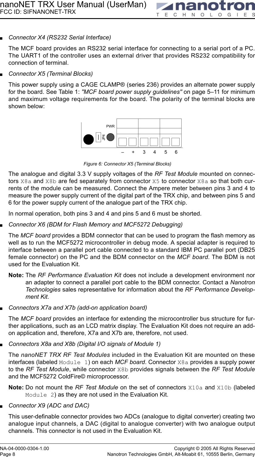 nanoNET TRX User Manual (UserMan)FCC ID: SIFNANONET-TRXNA-04-0000-0304-1.00 Copyright © 2005 All Rights ReservedPage 8 Nanotron Technologies GmbH, Alt-Moabit 61, 10555 Berlin, GermanyConnector X4 (RS232 Serial Interface)The MCF board provides an RS232 serial interface for connecting to a serial port of a PC.The UART1 of the controller uses an external driver that provides RS232 compatibility forconnection of terminal. Connector X5 (Terminal Blocks)This power supply using a CAGE CLAMP® (series 236) provides an alternate power supplyfor the board. See Table 1: &quot;MCF board power supply guidelines&quot; on page 5–11 for minimumand maximum voltage requirements for the board. The polarity of the terminal blocks areshown below:Figure 6: Connector X5 (Terminal Blocks)The analogue and digital 3.3 V supply voltages of the RF Test Module mounted on connec-tors X8a and X8b are fed separately from connector X5 to connector X8a so that both cur-rents of the module can be measured. Connect the Ampere meter between pins 3 and 4 tomeasure the power supply current of the digital part of the TRX chip, and between pins 5 and6 for the power supply current of the analogue part of the TRX chip.In normal operation, both pins 3 and 4 and pins 5 and 6 must be shorted.Connector X6 (BDM for Flash Memory and MCF5272 Debugging)The MCF board provides a BDM connector that can be used to program the flash memory aswell as to run the MCF5272 microcontroller in debug mode. A special adapter is required tointerface between a parallel port cable connected to a standard IBM PC parallel port (DB25female connector) on the PC and the BDM connector on the MCF board. The BDM is notused for the Evaluation Kit. Note: The RF Performance Evaluation Kit does not include a development environment noran adapter to connect a parallel port cable to the BDM connector. Contact a NanotronTechnologies sales representative for information about the RF Performance Develop-ment Kit.Connectors X7a and X7b (add-on application board)The MCF board provides an interface for extending the microcontroller bus structure for fur-ther applications, such as an LCD matrix display. The Evaluation Kit does not require an add-on application and, therefore, X7a and X7b are, therefore, not used. Connectors X8a and X8b (Digital I/O signals of Module 1)The nanoNET TRX RF Test Modules included in the Evaluation Kit are mounted on theseinterfaces (labeled Module 1) on each MCF board. Connector X8a provides a supply powerto the RF Test Module, while connector X8b provides signals between the RF Test Moduleand the MCF5272 ColdFire© microprocessor.Note: Do not mount the RF Test Module on the set of connectors X10a and X10b (labeledModule 2) as they are not used in the Evaluation Kit. Connector X9 (ADC and DAC)This user-definable connector provides two ADCs (analogue to digital converter) creating twoanalogue input channels, a DAC (digital to analogue converter) with two analogue outputchannels. This connector is not used in the Evaluation Kit.–+3456PWRJP4