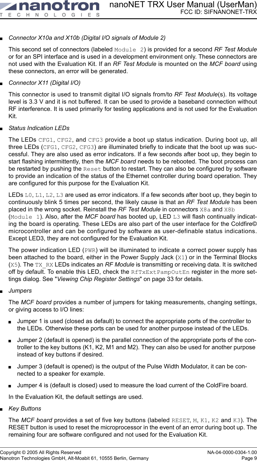 nanoNET TRX User Manual (UserMan)FCC ID: SIFNANONET-TRXCopyright © 2005 All Rights Reserved NA-04-0000-0304-1.00Nanotron Technologies GmbH, Alt-Moabit 61, 10555 Berlin, Germany Page 9Connector X10a and X10b (Digital I/O signals of Module 2)This second set of connectors (labeled Module 2) is provided for a second RF Test Moduleor for an SPI interface and is used in a development environment only. These connectors arenot used with the Evaluation Kit. If an RF Test Module is mounted on the MCF board usingthese connectors, an error will be generated.Connector X11 (Digital I/O)This connector is used to transmit digital I/O signals from/to RF Test Module(s). Its voltagelevel is 3.3 V and it is not buffered. It can be used to provide a baseband connection withoutRF interference. It is used primarily for testing applications and is not used for the EvaluationKit. Status Indication LEDsThe LEDs CFG1, CFG2, and CFG3 provide a boot up status indication. During boot up, allthree LEDs (CFG1, CFG2, CFG3) are illuminated briefly to indicate that the boot up was suc-cessful. They are also used as error indicators. If a few seconds after boot up, they begin tostart flashing intermittently, then the MCF board needs to be rebooted. The boot process canbe restarted by pushing the Reset button to restart. They can also be configured by softwareto provide an indication of the status of the Ethernet controller during board operation. Theyare configured for this purpose for the Evaluation Kit.LEDs L0, L1, L2, L3 are used as error indicators. If a few seconds after boot up, they begin tocontinuously blink 5 times per second, the likely cause is that an RF Test Module has beenplaced in the wrong socket. Reinstall the RF Test Module in connectors X8a and X8b (Module 1). Also, after the MCF board has booted up, LED L3 will flash continually indicat-ing the board is operating. These LEDs are also part of the user interface for the Coldfire©microcontroller and can be configured by software as user-definable status indications.Except LED3, they are not configured for the Evaluation Kit. The power indication LED (PWR) will be illuminated to indicate a correct power supply hasbeen attached to the board, either in the Power Supply Jack (X1) or in the Terminal Blocks(X5). The TX_RX LEDs indicates an RF Module is transmitting or receiving data. It is switchedoff by default. To enable this LED, check the RfTxExtPampOutEn register in the more set-tings dialog. See &quot;Viewing Chip Register Settings&quot; on page 33 for details. JumpersThe MCF board provides a number of jumpers for taking measurements, changing settings,or giving access to I/O lines:Jumper 1 is used (closed as default) to connect the appropriate ports of the controller to the LEDs. Otherwise these ports can be used for another purpose instead of the LEDs.Jumper 2 (default is opened) is the parallel connection of the appropriate ports of the con-troller to the key buttons (K1, K2, M1 and M2). They can also be used for another purpose instead of key buttons if desired.Jumper 3 (default is opened) is the output of the Pulse Width Modulator, it can be con-nected to a speaker for example.Jumper 4 is (default is closed) used to measure the load current of the ColdFire board.In the Evaluation Kit, the default settings are used.Key ButtonsThe MCF board provides a set of five key buttons (labeled RESET, M, K1, K2 and K3). TheRESET button is used to reset the microprocessor in the event of an error during boot up. Theremaining four are software configured and not used for the Evaluation Kit.