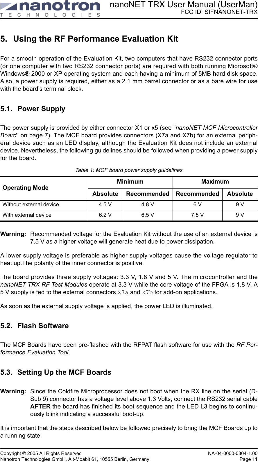 nanoNET TRX User Manual (UserMan)FCC ID: SIFNANONET-TRXCopyright © 2005 All Rights Reserved NA-04-0000-0304-1.00Nanotron Technologies GmbH, Alt-Moabit 61, 10555 Berlin, Germany Page 115. Using the RF Performance Evaluation KitFor a smooth operation of the Evaluation Kit, two computers that have RS232 connector ports(or one computer with two RS232 connector ports) are required with both running Microsoft®Windows® 2000 or XP operating system and each having a minimum of 5MB hard disk space.Also, a power supply is required, either as a 2.1 mm barrel connector or as a bare wire for usewith the board’s terminal block. 5.1. Power SupplyThe power supply is provided by either connector X1 or x5 (see &quot;nanoNET MCF MicrocontrollerBoard&quot; on page 7). The MCF board provides connectors (X7a and X7b) for an external periph-eral device such as an LED display, although the Evaluation Kit does not include an externaldevice. Nevertheless, the following guidelines should be followed when providing a power supplyfor the board.Warning: Recommended voltage for the Evaluation Kit without the use of an external device is7.5 V as a higher voltage will generate heat due to power dissipation. A lower supply voltage is preferable as higher supply voltages cause the voltage regulator toheat up.The polarity of the inner connector is positive. The board provides three supply voltages: 3.3 V, 1.8 V and 5 V. The microcontroller and thenanoNET TRX RF Test Modules operate at 3.3 V while the core voltage of the FPGA is 1.8 V. A5 V supply is fed to the external connectors X7a and X7b for add-on applications.As soon as the external supply voltage is applied, the power LED is illuminated.5.2. Flash SoftwareThe MCF Boards have been pre-flashed with the RFPAT flash software for use with the RF Per-formance Evaluation Tool.5.3. Setting Up the MCF BoardsWarning: Since the Coldfire Microprocessor does not boot when the RX line on the serial (D-Sub 9) connector has a voltage level above 1.3 Volts, connect the RS232 serial cableAFTER the board has finished its boot sequence and the LED L3 begins to continu-ously blink indicating a successful boot-up.It is important that the steps described below be followed precisely to bring the MCF Boards up toa running state. Table 1: MCF board power supply guidelinesOperating ModeMinimum MaximumAbsolute Recommended Recommended AbsoluteWithout external device 4.5 V 4.8 V 6 V 9 VWith external device 6.2 V 6.5 V 7.5 V 9 V