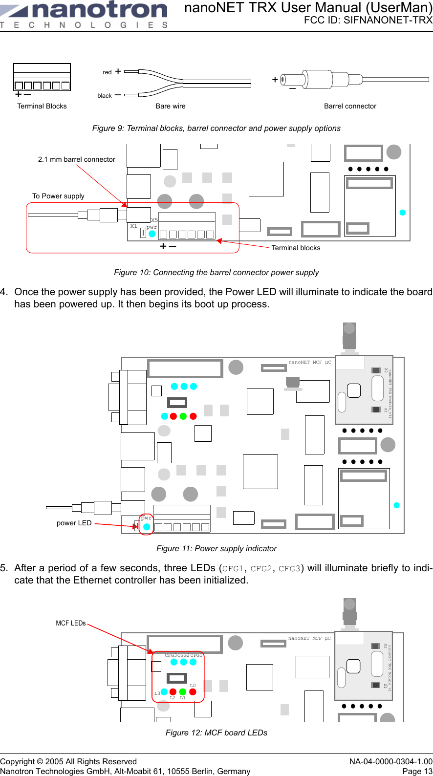 nanoNET TRX User Manual (UserMan)FCC ID: SIFNANONET-TRXCopyright © 2005 All Rights Reserved NA-04-0000-0304-1.00Nanotron Technologies GmbH, Alt-Moabit 61, 10555 Berlin, Germany Page 13Figure 9: Terminal blocks, barrel connector and power supply optionsFigure 10: Connecting the barrel connector power supply4. Once the power supply has been provided, the Power LED will illuminate to indicate the boardhas been powered up. It then begins its boot up process. Figure 11: Power supply indicator5. After a period of a few seconds, three LEDs (CFG1, CFG2, CFG3) will illuminate briefly to indi-cate that the Ethernet controller has been initialized.Figure 12: MCF board LEDs+–+–redblack+–Terminal Blocks Barrel connectorBare wirepwr+–X5X1To Power supplyTerminal blocks2.1 mm barrel connectorSocket 1nanoNET TRX Module_v11X2 X1pwrpower LEDnanoNET MCF µCSocket 1nanoNET TRX Module_v1X2 X1MCF LEDsCFG3CGG2 CFG1L3 L2 L1L0nanoNET MCF µC