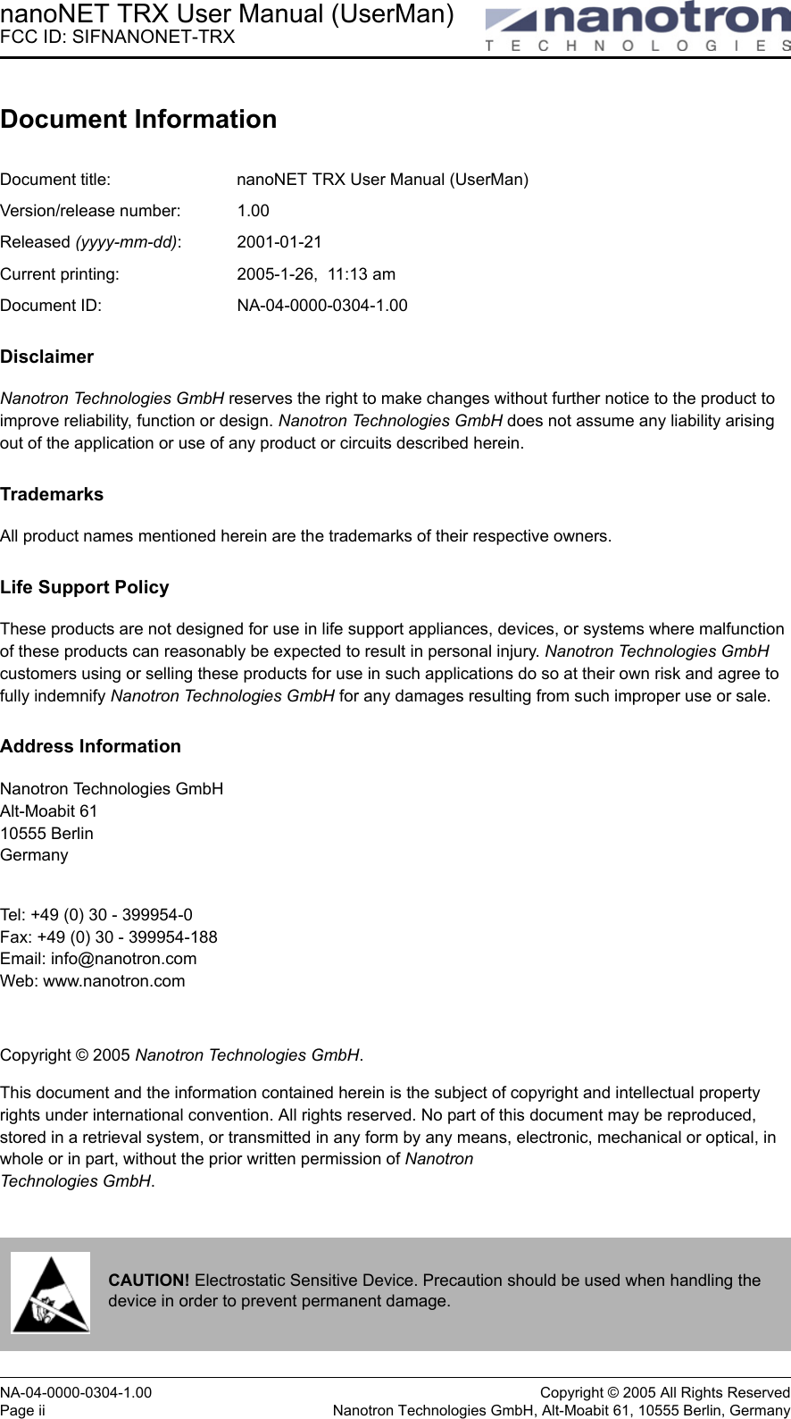 nanoNET TRX User Manual (UserMan)FCC ID: SIFNANONET-TRXNA-04-0000-0304-1.00 Copyright © 2005 All Rights ReservedPage ii Nanotron Technologies GmbH, Alt-Moabit 61, 10555 Berlin, GermanyDocument InformationDocument title:  nanoNET TRX User Manual (UserMan)Version/release number:  1.00Released (yyyy-mm-dd): 2001-01-21 Current printing:  2005-1-26,  11:13 amDocument ID:  NA-04-0000-0304-1.00DisclaimerNanotron Technologies GmbH reserves the right to make changes without further notice to the product to improve reliability, function or design. Nanotron Technologies GmbH does not assume any liability arising out of the application or use of any product or circuits described herein.TrademarksAll product names mentioned herein are the trademarks of their respective owners.Life Support PolicyThese products are not designed for use in life support appliances, devices, or systems where malfunction of these products can reasonably be expected to result in personal injury. Nanotron Technologies GmbH customers using or selling these products for use in such applications do so at their own risk and agree to fully indemnify Nanotron Technologies GmbH for any damages resulting from such improper use or sale.Address InformationNanotron Technologies GmbHAlt-Moabit 6110555 BerlinGermanyTel: +49 (0) 30 - 399954-0Fax: +49 (0) 30 - 399954-188Email: info@nanotron.comWeb: www.nanotron.comCopyright © 2005 Nanotron Technologies GmbH.This document and the information contained herein is the subject of copyright and intellectual property rights under international convention. All rights reserved. No part of this document may be reproduced, stored in a retrieval system, or transmitted in any form by any means, electronic, mechanical or optical, in whole or in part, without the prior written permission of Nanotron Technologies GmbH.CAUTION! Electrostatic Sensitive Device. Precaution should be used when handling the device in order to prevent permanent damage.