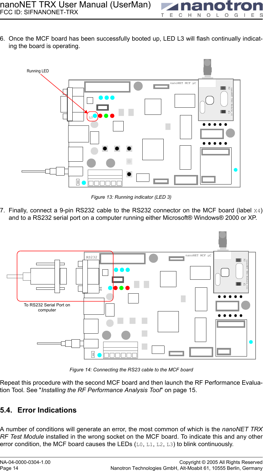 nanoNET TRX User Manual (UserMan)FCC ID: SIFNANONET-TRXNA-04-0000-0304-1.00 Copyright © 2005 All Rights ReservedPage 14 Nanotron Technologies GmbH, Alt-Moabit 61, 10555 Berlin, Germany6. Once the MCF board has been successfully booted up, LED L3 will flash continually indicat-ing the board is operating.Figure 13: Running indicator (LED 3)7. Finally, connect a 9-pin RS232 cable to the RS232 connector on the MCF board (label X4)and to a RS232 serial port on a computer running either Microsoft® Windows® 2000 or XP.Figure 14: Connecting the RS23 cable to the MCF boardRepeat this procedure with the second MCF board and then launch the RF Performance Evalua-tion Tool. See &quot;Installing the RF Performance Analysis Tool&quot; on page 15.5.4. Error IndicationsA number of conditions will generate an error, the most common of which is the nanoNET TRXRF Test Module installed in the wrong socket on the MCF board. To indicate this and any othererror condition, the MCF board causes the LEDs (L0, L1, L2, L3) to blink continuously. Socket 1nanoNET TRX Module_v1X2 X1Running LEDL3nanoNET MCF µCSocket 1nanoNET TRX Module_v11X2 X1RS232X4To RS232 Serial Port on computernanoNET MCF µC
