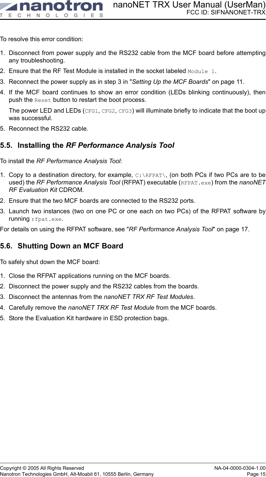 nanoNET TRX User Manual (UserMan)FCC ID: SIFNANONET-TRXCopyright © 2005 All Rights Reserved NA-04-0000-0304-1.00Nanotron Technologies GmbH, Alt-Moabit 61, 10555 Berlin, Germany Page 15To resolve this error condition:1. Disconnect from power supply and the RS232 cable from the MCF board before attemptingany troubleshooting.2. Ensure that the RF Test Module is installed in the socket labeled Module 1.3. Reconnect the power supply as in step 3 in &quot;Setting Up the MCF Boards&quot; on page 11.4. If the MCF board continues to show an error condition (LEDs blinking continuously), thenpush the Reset button to restart the boot process.The power LED and LEDs (CFG1, CFG2, CFG3) will illuminate briefly to indicate that the boot upwas successful.5. Reconnect the RS232 cable.5.5. Installing the RF Performance Analysis ToolTo install the RF Performance Analysis Tool:1. Copy to a destination directory, for example, C:\RFPAT\, (on both PCs if two PCs are to beused) the RF Performance Analysis Tool (RFPAT) executable (RFPAT.exe) from the nanoNETRF Evaluation Kit CDROM. 2. Ensure that the two MCF boards are connected to the RS232 ports.3. Launch two instances (two on one PC or one each on two PCs) of the RFPAT software byrunning rfpat.exe.For details on using the RFPAT software, see &quot;RF Performance Analysis Tool&quot; on page 17.5.6. Shutting Down an MCF BoardTo safely shut down the MCF board:1. Close the RFPAT applications running on the MCF boards.2. Disconnect the power supply and the RS232 cables from the boards.3. Disconnect the antennas from the nanoNET TRX RF Test Modules.4. Carefully remove the nanoNET TRX RF Test Module from the MCF boards.5. Store the Evaluation Kit hardware in ESD protection bags.