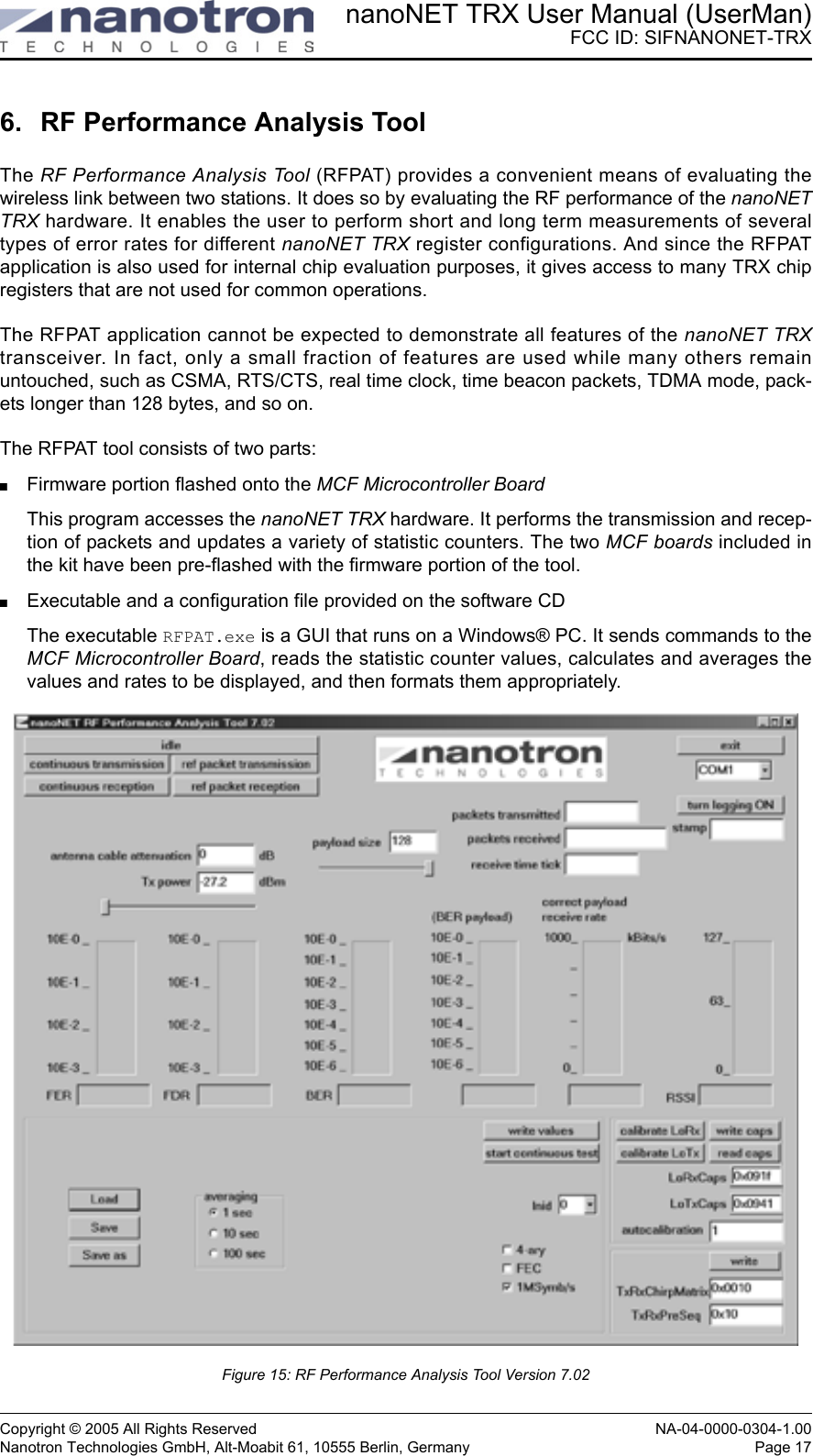 nanoNET TRX User Manual (UserMan)FCC ID: SIFNANONET-TRXCopyright © 2005 All Rights Reserved NA-04-0000-0304-1.00Nanotron Technologies GmbH, Alt-Moabit 61, 10555 Berlin, Germany Page 176. RF Performance Analysis ToolThe RF Performance Analysis Tool (RFPAT) provides a convenient means of evaluating thewireless link between two stations. It does so by evaluating the RF performance of the nanoNETTRX hardware. It enables the user to perform short and long term measurements of severaltypes of error rates for different nanoNET TRX register configurations. And since the RFPATapplication is also used for internal chip evaluation purposes, it gives access to many TRX chipregisters that are not used for common operations.The RFPAT application cannot be expected to demonstrate all features of the nanoNET TRXtransceiver. In fact, only a small fraction of features are used while many others remainuntouched, such as CSMA, RTS/CTS, real time clock, time beacon packets, TDMA mode, pack-ets longer than 128 bytes, and so on.The RFPAT tool consists of two parts: Firmware portion flashed onto the MCF Microcontroller BoardThis program accesses the nanoNET TRX hardware. It performs the transmission and recep-tion of packets and updates a variety of statistic counters. The two MCF boards included inthe kit have been pre-flashed with the firmware portion of the tool.Executable and a configuration file provided on the software CDThe executable RFPAT.exe is a GUI that runs on a Windows® PC. It sends commands to theMCF Microcontroller Board, reads the statistic counter values, calculates and averages thevalues and rates to be displayed, and then formats them appropriately. Figure 15: RF Performance Analysis Tool Version 7.02