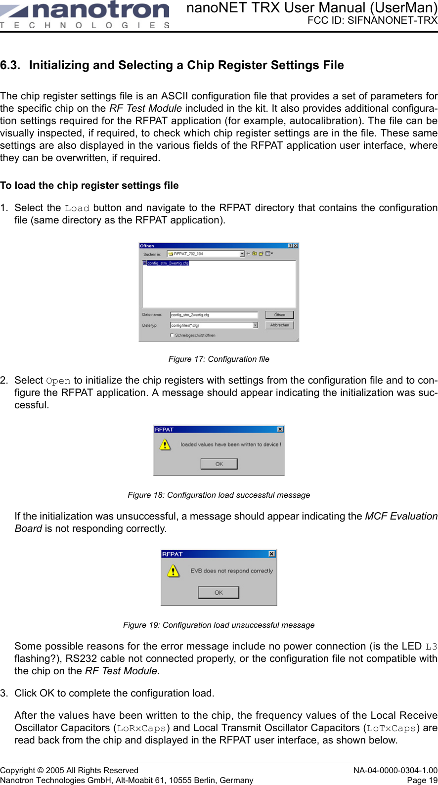 nanoNET TRX User Manual (UserMan)FCC ID: SIFNANONET-TRXCopyright © 2005 All Rights Reserved NA-04-0000-0304-1.00Nanotron Technologies GmbH, Alt-Moabit 61, 10555 Berlin, Germany Page 196.3. Initializing and Selecting a Chip Register Settings FileThe chip register settings file is an ASCII configuration file that provides a set of parameters forthe specific chip on the RF Test Module included in the kit. It also provides additional configura-tion settings required for the RFPAT application (for example, autocalibration). The file can bevisually inspected, if required, to check which chip register settings are in the file. These samesettings are also displayed in the various fields of the RFPAT application user interface, wherethey can be overwritten, if required.To load the chip register settings file1. Select the Load button and navigate to the RFPAT directory that contains the configurationfile (same directory as the RFPAT application).Figure 17: Configuration file2. Select Open to initialize the chip registers with settings from the configuration file and to con-figure the RFPAT application. A message should appear indicating the initialization was suc-cessful.Figure 18: Configuration load successful messageIf the initialization was unsuccessful, a message should appear indicating the MCF EvaluationBoard is not responding correctly.Figure 19: Configuration load unsuccessful messageSome possible reasons for the error message include no power connection (is the LED L3flashing?), RS232 cable not connected properly, or the configuration file not compatible withthe chip on the RF Test Module.3. Click OK to complete the configuration load.After the values have been written to the chip, the frequency values of the Local ReceiveOscillator Capacitors (LoRxCaps) and Local Transmit Oscillator Capacitors (LoTxCaps) areread back from the chip and displayed in the RFPAT user interface, as shown below.