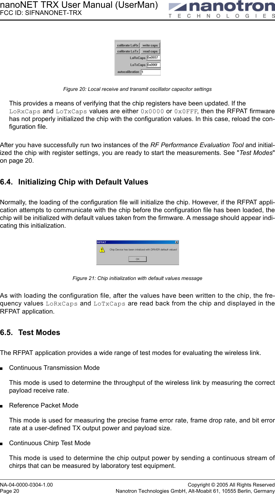 nanoNET TRX User Manual (UserMan)FCC ID: SIFNANONET-TRXNA-04-0000-0304-1.00 Copyright © 2005 All Rights ReservedPage 20 Nanotron Technologies GmbH, Alt-Moabit 61, 10555 Berlin, GermanyFigure 20: Local receive and transmit oscillator capacitor settingsThis provides a means of verifying that the chip registers have been updated. If the LoRxCaps and LoTxCaps values are either 0x0000 or 0x0FFF, then the RFPAT firmwarehas not properly initialized the chip with the configuration values. In this case, reload the con-figuration file.After you have successfully run two instances of the RF Performance Evaluation Tool and initial-ized the chip with register settings, you are ready to start the measurements. See &quot;Test Modes&quot;on page 20.6.4. Initializing Chip with Default ValuesNormally, the loading of the configuration file will initialize the chip. However, if the RFPAT appli-cation attempts to communicate with the chip before the configuration file has been loaded, thechip will be initialized with default values taken from the firmware. A message should appear indi-cating this initialization.Figure 21: Chip initialization with default values messageAs with loading the configuration file, after the values have been written to the chip, the fre-quency values LoRxCaps and LoTxCaps are read back from the chip and displayed in theRFPAT application.6.5. Test ModesThe RFPAT application provides a wide range of test modes for evaluating the wireless link.Continuous Transmission ModeThis mode is used to determine the throughput of the wireless link by measuring the correctpayload receive rate.Reference Packet ModeThis mode is used for measuring the precise frame error rate, frame drop rate, and bit errorrate at a user-defined TX output power and payload size.Continuous Chirp Test ModeThis mode is used to determine the chip output power by sending a continuous stream ofchirps that can be measured by laboratory test equipment.