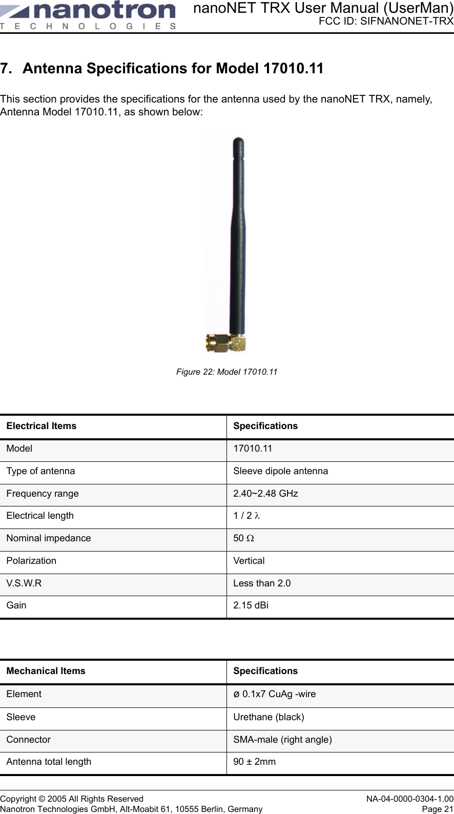 nanoNET TRX User Manual (UserMan)FCC ID: SIFNANONET-TRXCopyright © 2005 All Rights Reserved NA-04-0000-0304-1.00Nanotron Technologies GmbH, Alt-Moabit 61, 10555 Berlin, Germany Page 217. Antenna Specifications for Model 17010.11 This section provides the specifications for the antenna used by the nanoNET TRX, namely, Antenna Model 17010.11, as shown below:Figure 22: Model 17010.11Electrical Items SpecificationsModel 17010.11Type of antenna Sleeve dipole antennaFrequency range 2.40~2.48 GHzElectrical length 1 / 2 λNominal impedance 50 ΩPolarization VerticalV.S.W.R Less than 2.0Gain 2.15 dBiMechanical Items  SpecificationsElement  ø 0.1x7 CuAg -wireSleeve Urethane (black)Connector  SMA-male (right angle)Antenna total length  90 ± 2mm
