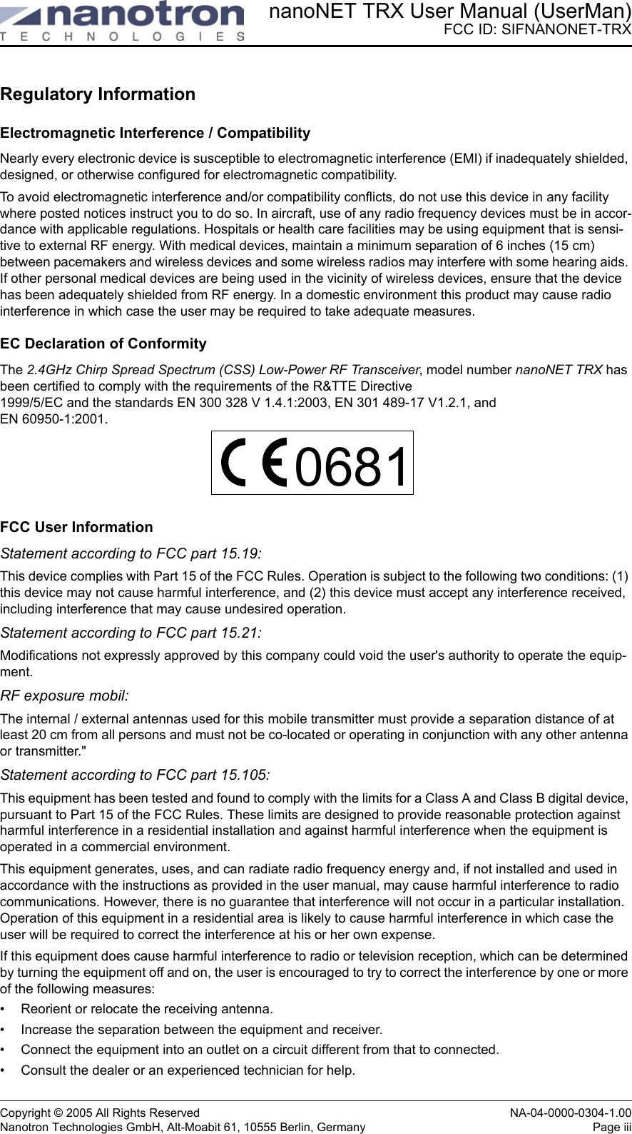 nanoNET TRX User Manual (UserMan)FCC ID: SIFNANONET-TRXCopyright © 2005 All Rights Reserved NA-04-0000-0304-1.00Nanotron Technologies GmbH, Alt-Moabit 61, 10555 Berlin, Germany Page iiiRegulatory InformationElectromagnetic Interference / CompatibilityNearly every electronic device is susceptible to electromagnetic interference (EMI) if inadequately shielded, designed, or otherwise configured for electromagnetic compatibility. To avoid electromagnetic interference and/or compatibility conflicts, do not use this device in any facility where posted notices instruct you to do so. In aircraft, use of any radio frequency devices must be in accor-dance with applicable regulations. Hospitals or health care facilities may be using equipment that is sensi-tive to external RF energy. With medical devices, maintain a minimum separation of 6 inches (15 cm) between pacemakers and wireless devices and some wireless radios may interfere with some hearing aids. If other personal medical devices are being used in the vicinity of wireless devices, ensure that the device has been adequately shielded from RF energy. In a domestic environment this product may cause radio interference in which case the user may be required to take adequate measures.EC Declaration of ConformityThe 2.4GHz Chirp Spread Spectrum (CSS) Low-Power RF Transceiver, model number nanoNET TRX has been certified to comply with the requirements of the R&amp;TTE Directive 1999/5/EC and the standards EN 300 328 V 1.4.1:2003, EN 301 489-17 V1.2.1, and EN 60950-1:2001.FCC User InformationStatement according to FCC part 15.19:This device complies with Part 15 of the FCC Rules. Operation is subject to the following two conditions: (1) this device may not cause harmful interference, and (2) this device must accept any interference received, including interference that may cause undesired operation.Statement according to FCC part 15.21:Modifications not expressly approved by this company could void the user&apos;s authority to operate the equip-ment.RF exposure mobil:The internal / external antennas used for this mobile transmitter must provide a separation distance of at least 20 cm from all persons and must not be co-located or operating in conjunction with any other antenna or transmitter.&quot;Statement according to FCC part 15.105:This equipment has been tested and found to comply with the limits for a Class A and Class B digital device, pursuant to Part 15 of the FCC Rules. These limits are designed to provide reasonable protection against harmful interference in a residential installation and against harmful interference when the equipment is operated in a commercial environment. This equipment generates, uses, and can radiate radio frequency energy and, if not installed and used in accordance with the instructions as provided in the user manual, may cause harmful interference to radio communications. However, there is no guarantee that interference will not occur in a particular installation. Operation of this equipment in a residential area is likely to cause harmful interference in which case the user will be required to correct the interference at his or her own expense.If this equipment does cause harmful interference to radio or television reception, which can be determined by turning the equipment off and on, the user is encouraged to try to correct the interference by one or more of the following measures:• Reorient or relocate the receiving antenna.• Increase the separation between the equipment and receiver.• Connect the equipment into an outlet on a circuit different from that to connected.• Consult the dealer or an experienced technician for help.0681