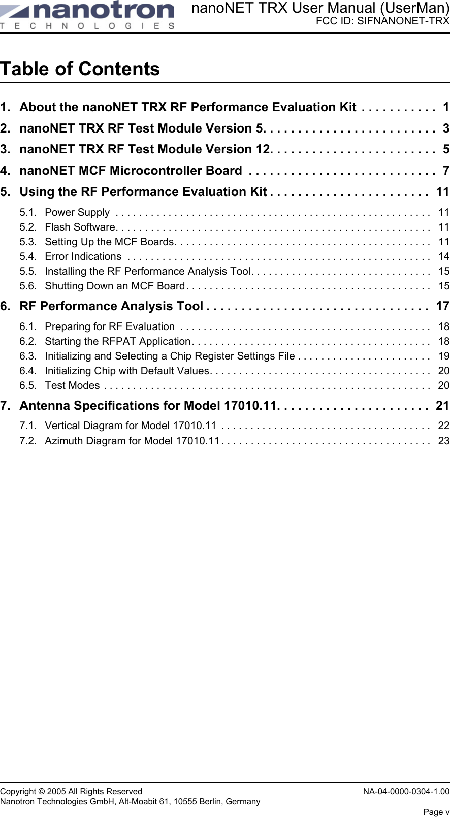 nanoNET TRX User Manual (UserMan)FCC ID: SIFNANONET-TRXCopyright © 2005 All Rights Reserved NA-04-0000-0304-1.00Nanotron Technologies GmbH, Alt-Moabit 61, 10555 Berlin, GermanyPage vTable of Contents1. About the nanoNET TRX RF Performance Evaluation Kit  . . . . . . . . . . .  12. nanoNET TRX RF Test Module Version 5. . . . . . . . . . . . . . . . . . . . . . . . .  33. nanoNET TRX RF Test Module Version 12. . . . . . . . . . . . . . . . . . . . . . . .  54. nanoNET MCF Microcontroller Board  . . . . . . . . . . . . . . . . . . . . . . . . . . .  75. Using the RF Performance Evaluation Kit . . . . . . . . . . . . . . . . . . . . . . .  115.1. Power Supply  . . . . . . . . . . . . . . . . . . . . . . . . . . . . . . . . . . . . . . . . . . . . . . . . . . . . . .   115.2. Flash Software. . . . . . . . . . . . . . . . . . . . . . . . . . . . . . . . . . . . . . . . . . . . . . . . . . . . . .   115.3. Setting Up the MCF Boards. . . . . . . . . . . . . . . . . . . . . . . . . . . . . . . . . . . . . . . . . . . .   115.4. Error Indications  . . . . . . . . . . . . . . . . . . . . . . . . . . . . . . . . . . . . . . . . . . . . . . . . . . . .   145.5. Installing the RF Performance Analysis Tool. . . . . . . . . . . . . . . . . . . . . . . . . . . . . . .   155.6. Shutting Down an MCF Board. . . . . . . . . . . . . . . . . . . . . . . . . . . . . . . . . . . . . . . . . .   156. RF Performance Analysis Tool . . . . . . . . . . . . . . . . . . . . . . . . . . . . . . . .  176.1. Preparing for RF Evaluation  . . . . . . . . . . . . . . . . . . . . . . . . . . . . . . . . . . . . . . . . . . .   186.2. Starting the RFPAT Application. . . . . . . . . . . . . . . . . . . . . . . . . . . . . . . . . . . . . . . . .   186.3. Initializing and Selecting a Chip Register Settings File . . . . . . . . . . . . . . . . . . . . . . .   196.4. Initializing Chip with Default Values. . . . . . . . . . . . . . . . . . . . . . . . . . . . . . . . . . . . . .   206.5. Test Modes . . . . . . . . . . . . . . . . . . . . . . . . . . . . . . . . . . . . . . . . . . . . . . . . . . . . . . . .   207. Antenna Specifications for Model 17010.11. . . . . . . . . . . . . . . . . . . . . .  217.1. Vertical Diagram for Model 17010.11  . . . . . . . . . . . . . . . . . . . . . . . . . . . . . . . . . . . .   227.2. Azimuth Diagram for Model 17010.11 . . . . . . . . . . . . . . . . . . . . . . . . . . . . . . . . . . . .   23