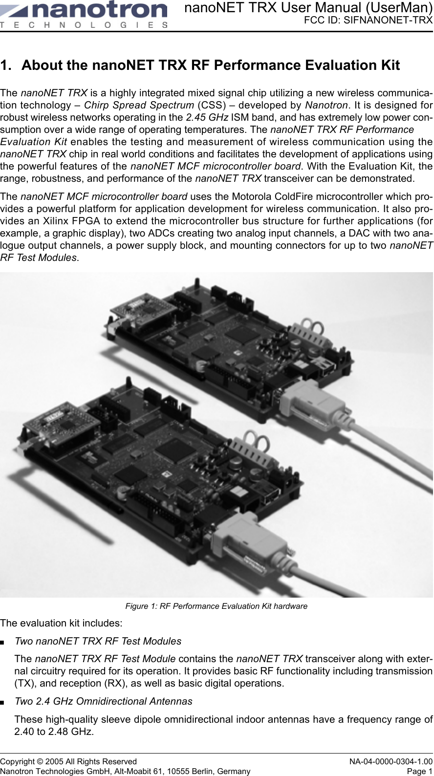nanoNET TRX User Manual (UserMan)FCC ID: SIFNANONET-TRXCopyright © 2005 All Rights Reserved NA-04-0000-0304-1.00Nanotron Technologies GmbH, Alt-Moabit 61, 10555 Berlin, Germany Page 11. About the nanoNET TRX RF Performance Evaluation KitThe nanoNET TRX is a highly integrated mixed signal chip utilizing a new wireless communica-tion technology – Chirp Spread Spectrum (CSS) – developed by Nanotron. It is designed forrobust wireless networks operating in the 2.45 GHz ISM band, and has extremely low power con-sumption over a wide range of operating temperatures. The nanoNET TRX RF Performance Evaluation Kit enables the testing and measurement of wireless communication using thenanoNET TRX chip in real world conditions and facilitates the development of applications usingthe powerful features of the nanoNET MCF microcontroller board. With the Evaluation Kit, therange, robustness, and performance of the nanoNET TRX transceiver can be demonstrated. The nanoNET MCF microcontroller board uses the Motorola ColdFire microcontroller which pro-vides a powerful platform for application development for wireless communication. It also pro-vides an Xilinx FPGA to extend the microcontroller bus structure for further applications (forexample, a graphic display), two ADCs creating two analog input channels, a DAC with two ana-logue output channels, a power supply block, and mounting connectors for up to two nanoNETRF Test Modules.Figure 1: RF Performance Evaluation Kit hardwareThe evaluation kit includes:Two nanoNET TRX RF Test ModulesThe nanoNET TRX RF Test Module contains the nanoNET TRX transceiver along with exter-nal circuitry required for its operation. It provides basic RF functionality including transmission(TX), and reception (RX), as well as basic digital operations.Two 2.4 GHz Omnidirectional AntennasThese high-quality sleeve dipole omnidirectional indoor antennas have a frequency range of2.40 to 2.48 GHz.