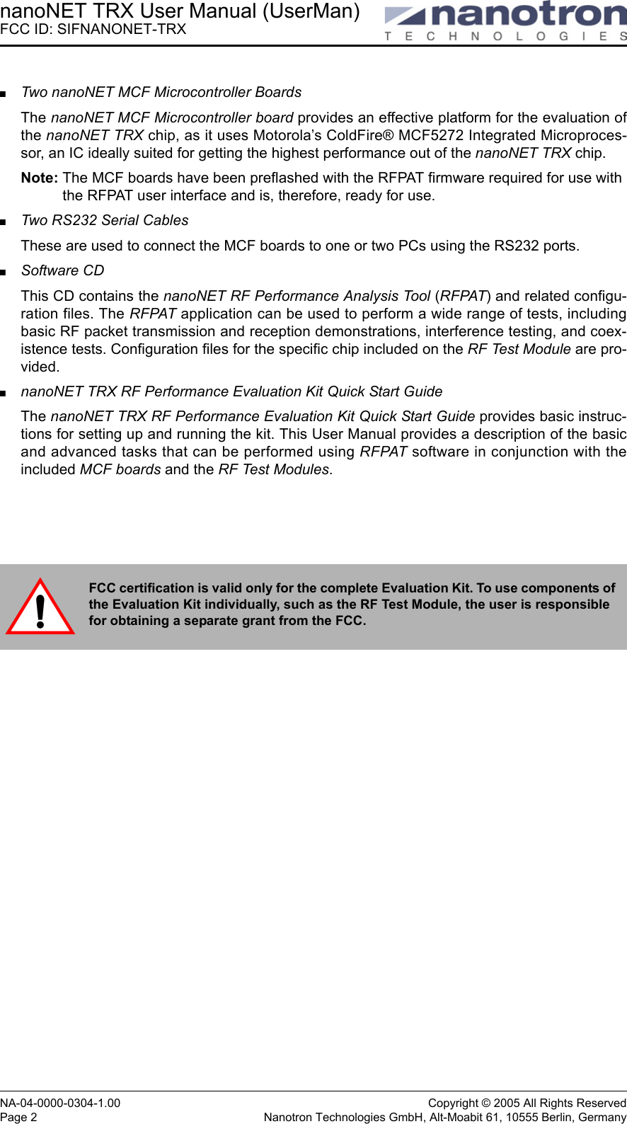 nanoNET TRX User Manual (UserMan)FCC ID: SIFNANONET-TRXNA-04-0000-0304-1.00 Copyright © 2005 All Rights ReservedPage 2 Nanotron Technologies GmbH, Alt-Moabit 61, 10555 Berlin, GermanyTwo nanoNET MCF Microcontroller BoardsThe nanoNET MCF Microcontroller board provides an effective platform for the evaluation ofthe nanoNET TRX chip, as it uses Motorola’s ColdFire® MCF5272 Integrated Microproces-sor, an IC ideally suited for getting the highest performance out of the nanoNET TRX chip.Note: The MCF boards have been preflashed with the RFPAT firmware required for use with the RFPAT user interface and is, therefore, ready for use. Two RS232 Serial CablesThese are used to connect the MCF boards to one or two PCs using the RS232 ports. Software CD This CD contains the nanoNET RF Performance Analysis Tool (RFPAT) and related configu-ration files. The RFPAT application can be used to perform a wide range of tests, includingbasic RF packet transmission and reception demonstrations, interference testing, and coex-istence tests. Configuration files for the specific chip included on the RF Test Module are pro-vided.nanoNET TRX RF Performance Evaluation Kit Quick Start GuideThe nanoNET TRX RF Performance Evaluation Kit Quick Start Guide provides basic instruc-tions for setting up and running the kit. This User Manual provides a description of the basicand advanced tasks that can be performed using RFPAT software in conjunction with theincluded MCF boards and the RF Test Modules.FCC certification is valid only for the complete Evaluation Kit. To use components of the Evaluation Kit individually, such as the RF Test Module, the user is responsible for obtaining a separate grant from the FCC. 