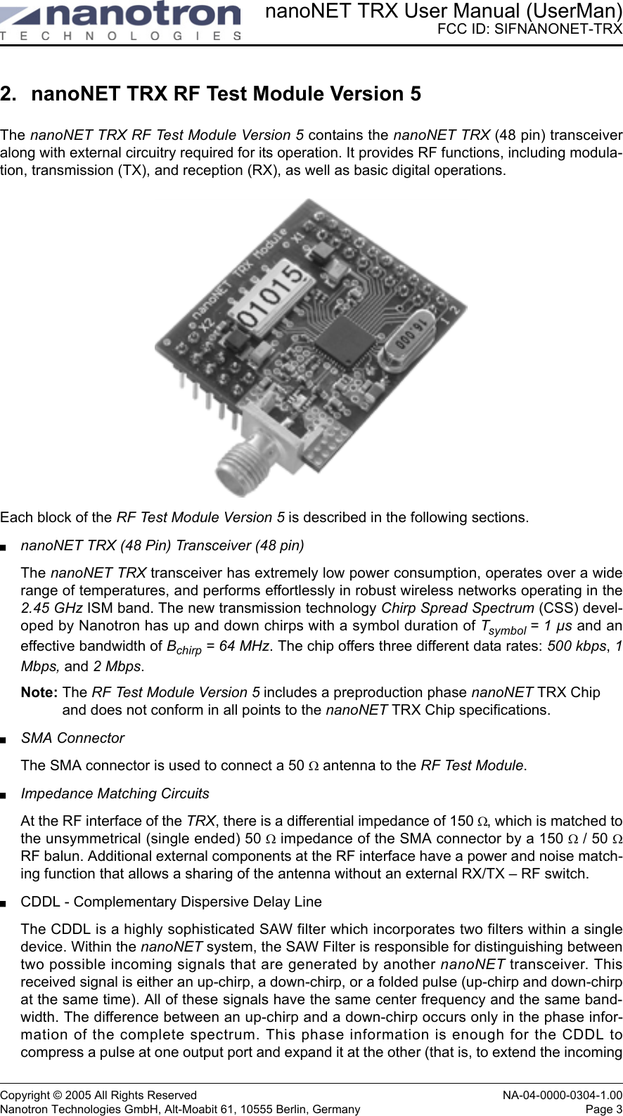 nanoNET TRX User Manual (UserMan)FCC ID: SIFNANONET-TRXCopyright © 2005 All Rights Reserved NA-04-0000-0304-1.00Nanotron Technologies GmbH, Alt-Moabit 61, 10555 Berlin, Germany Page 32. nanoNET TRX RF Test Module Version 5The nanoNET TRX RF Test Module Version 5 contains the nanoNET TRX (48 pin) transceiveralong with external circuitry required for its operation. It provides RF functions, including modula-tion, transmission (TX), and reception (RX), as well as basic digital operations. Each block of the RF Test Module Version 5 is described in the following sections.nanoNET TRX (48 Pin) Transceiver (48 pin)The nanoNET TRX transceiver has extremely low power consumption, operates over a widerange of temperatures, and performs effortlessly in robust wireless networks operating in the2.45 GHz ISM band. The new transmission technology Chirp Spread Spectrum (CSS) devel-oped by Nanotron has up and down chirps with a symbol duration of Tsymbol = 1 µs and aneffective bandwidth of Bchirp = 64 MHz. The chip offers three different data rates: 500 kbps, 1Mbps, and 2 Mbps.Note: The RF Test Module Version 5 includes a preproduction phase nanoNET TRX Chip and does not conform in all points to the nanoNET TRX Chip specifications.SMA ConnectorThe SMA connector is used to connect a 50 Ω antenna to the RF Test Module.Impedance Matching CircuitsAt the RF interface of the TRX, there is a differential impedance of 150 Ω, which is matched tothe unsymmetrical (single ended) 50 Ω impedance of the SMA connector by a 150 Ω / 50 ΩRF balun. Additional external components at the RF interface have a power and noise match-ing function that allows a sharing of the antenna without an external RX/TX – RF switch.CDDL - Complementary Dispersive Delay LineThe CDDL is a highly sophisticated SAW filter which incorporates two filters within a singledevice. Within the nanoNET system, the SAW Filter is responsible for distinguishing betweentwo possible incoming signals that are generated by another nanoNET transceiver. Thisreceived signal is either an up-chirp, a down-chirp, or a folded pulse (up-chirp and down-chirpat the same time). All of these signals have the same center frequency and the same band-width. The difference between an up-chirp and a down-chirp occurs only in the phase infor-mation of the complete spectrum. This phase information is enough for the CDDL tocompress a pulse at one output port and expand it at the other (that is, to extend the incoming