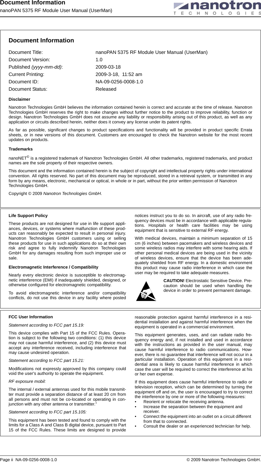 Document InformationnanoPAN 5375 RF Module User Manual (UserMan)Page ii  NA-09-0256-0008-1.0  © 2009 Nanotron Technologies GmbH.Document InformationDocument Title:  nanoPAN 5375 RF Module User Manual (UserMan)Document Version:  1.0Published (yyyy-mm-dd): 2009-03-18 Current Printing: 2009-3-18,  11:52 amDocument ID:  NA-09-0256-0008-1.0Document Status:  ReleasedDisclaimerNanotron Technologies GmbH believes the information contained herein is correct and accurate at the time of release. Nanotron Technologies GmbH reserves the right to make changes without further notice to the product to improve reliability, function or design. Nanotron Technologies GmbH does not assume any liability or responsibility arising out of this product, as well as any application or circuits described herein, neither does it convey any license under its patent rights.As far as possible, significant changes to product specifications and functionality will be provided in product specific Errata sheets, or in new versions of this document. Customers are encouraged to check the Nanotron website for the most recent updates on products.TrademarksnanoNET© is a registered trademark of Nanotron Technologies GmbH. All other trademarks, registered trademarks, and product names are the sole property of their respective owners. This document and the information contained herein is the subject of copyright and intellectual property rights under international convention. All rights reserved. No part of this document may be reproduced, stored in a retrieval system, or transmitted in any form by any means, electronic, mechanical or optical, in whole or in part, without the prior written permission of Nanotron  Technologies GmbH.Copyright © 2009 Nanotron Technologies GmbH. Life Support PolicyThese products are not designed for use in life support appli-ances, devices, or systems where malfunction of these prod-ucts can reasonably be expected to result in personal injury. Nanotron Technologies GmbH customers using or selling these products for use in such applications do so at their own risk and agree to fully indemnify Nanotron Technologies GmbH for any damages resulting from such improper use or sale.Electromagnetic Interference / CompatibilityNearly every electronic device is susceptible to electromag-netic interference (EMI) if inadequately shielded, designed, or otherwise configured for electromagnetic compatibility. To avoid electromagnetic interference and/or compatibility conflicts, do not use this device in any facility where posted notices instruct you to do so. In aircraft, use of any radio fre-quency devices must be in accordance with applicable regula-tions. Hospitals or health care facilities may be using equipment that is sensitive to external RF energy. With medical devices, maintain a minimum separation of 15 cm (6 inches) between pacemakers and wireless devices and some wireless radios may interfere with some hearing aids. If other personal medical devices are being used in the vicinity of wireless devices, ensure that the device has been ade-quately shielded from RF energy. In a domestic environment this product may cause radio interference in which case the user may be required to take adequate measures.CAUTION! Electrostatic Sensitive Device. Pre-caution should be used when handling the device in order to prevent permanent damage.FCC User InformationStatement according to FCC part 15.19:This device complies with Part 15 of the FCC Rules. Opera-tion is subject to the following two conditions: (1) this device may not cause harmful interference, and (2) this device must accept any interference received, including interference that may cause undesired operation.Statement according to FCC part 15.21:Modifications not expressly approved by this company could void the user&apos;s authority to operate the equipment.RF exposure mobil:The internal / external antennas used for this mobile transmit-ter must provide a separation distance of at least 20 cm from all persons and must not be co-located or operating in con-junction with any other antenna or transmitter.”Statement according to FCC part 15.105:This equipment has been tested and found to comply with the limits for a Class A and Class B digital device, pursuant to Part 15 of the FCC Rules. These limits are designed to provide reasonable protection against harmful interference in a resi-dential installation and against harmful interference when the equipment is operated in a commercial environment. This equipment generates, uses, and can radiate radio fre-quency energy and, if not installed and used in accordance with the instructions as provided in the user manual, may cause harmful interference to radio communications. How-ever, there is no guarantee that interference will not occur in a particular installation. Operation of this equipment in a resi-dential area is likely to cause harmful interference in which case the user will be required to correct the interference at his or her own expense.If this equipment does cause harmful interference to radio or television reception, which can be determined by turning the equipment off and on, the user is encouraged to try to correct the interference by one or more of the following measures:• Reorient or relocate the receiving antenna.• Increase the separation between the equipment and receiver.• Connect the equipment into an outlet on a circuit different from that to connected.• Consult the dealer or an experienced technician for help.