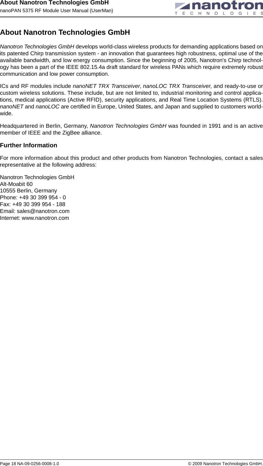 About Nanotron Technologies GmbHnanoPAN 5375 RF Module User Manual (UserMan)Page 18 NA-09-0256-0008-1.0 © 2009 Nanotron Technologies GmbH.About Nanotron Technologies GmbHNanotron Technologies GmbH develops world-class wireless products for demanding applications based on its patented Chirp transmission system - an innovation that guarantees high robustness, optimal use of the available bandwidth, and low energy consumption. Since the beginning of 2005, Nanotron&apos;s Chirp technol-ogy has been a part of the IEEE 802.15.4a draft standard for wireless PANs which require extremely robust communication and low power consumption. ICs and RF modules include nanoNET TRX Transceiver, nanoLOC TRX Transceiver, and ready-to-use or custom wireless solutions. These include, but are not limited to, industrial monitoring and control applica-tions, medical applications (Active RFID), security applications, and Real Time Location Systems (RTLS). nanoNET and nanoLOC are certified in Europe, United States, and Japan and supplied to customers world-wide.Headquartered in Berlin, Germany, Nanotron Technologies GmbH was founded in 1991 and is an active member of IEEE and the ZigBee alliance. Further InformationFor more information about this product and other products from Nanotron Technologies, contact a sales representative at the following address:Nanotron Technologies GmbH Alt-Moabit 60 10555 Berlin, Germany Phone: +49 30 399 954 - 0 Fax: +49 30 399 954 - 188 Email: sales@nanotron.com Internet: www.nanotron.com