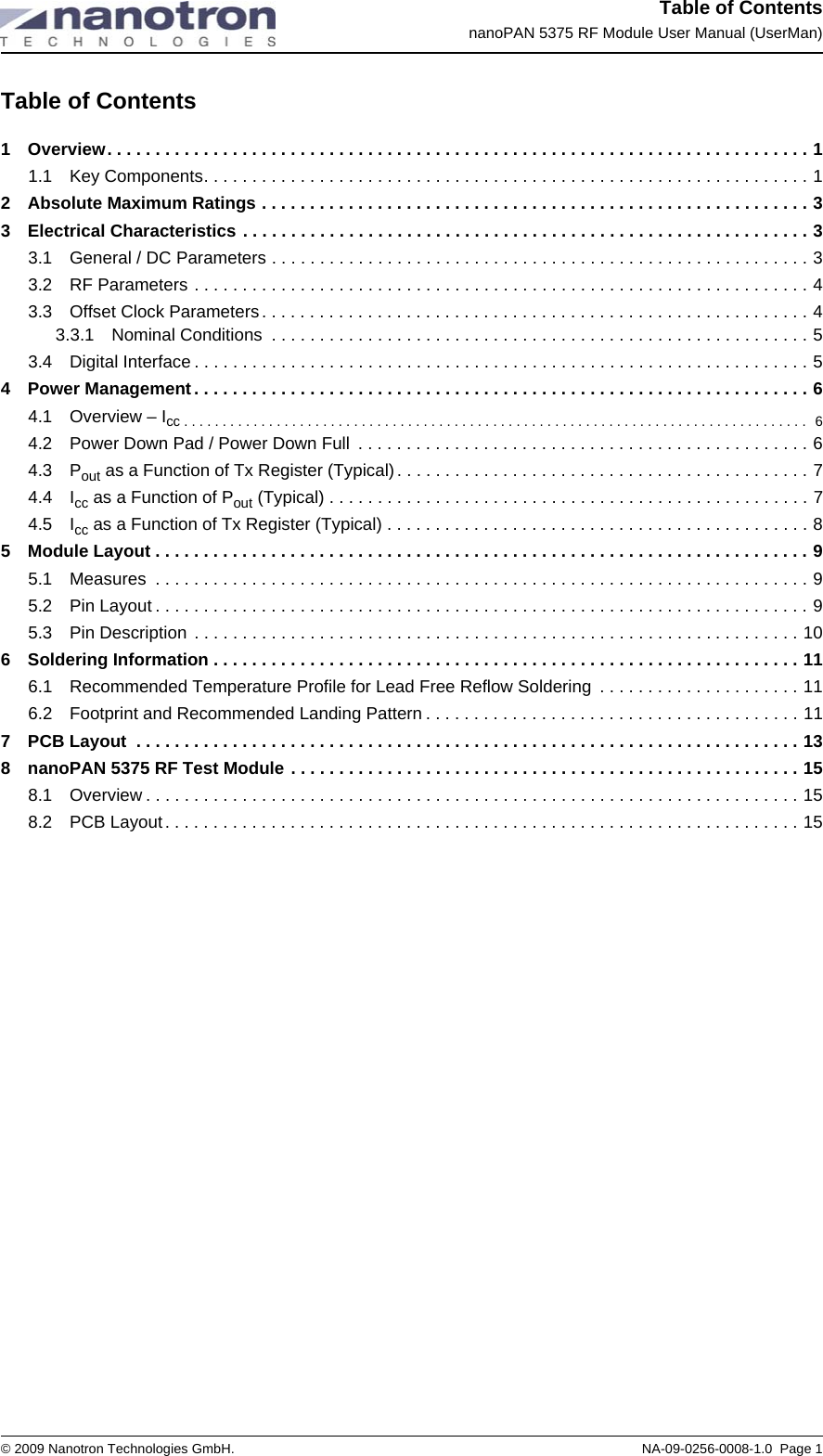 Table of ContentsnanoPAN 5375 RF Module User Manual (UserMan)© 2009 Nanotron Technologies GmbH. NA-09-0256-0008-1.0  Page 1Table of Contents1 Overview. . . . . . . . . . . . . . . . . . . . . . . . . . . . . . . . . . . . . . . . . . . . . . . . . . . . . . . . . . . . . . . . . . . . . . . . . 11.1 Key Components. . . . . . . . . . . . . . . . . . . . . . . . . . . . . . . . . . . . . . . . . . . . . . . . . . . . . . . . . . . . . . . 12 Absolute Maximum Ratings . . . . . . . . . . . . . . . . . . . . . . . . . . . . . . . . . . . . . . . . . . . . . . . . . . . . . . . . . 33 Electrical Characteristics . . . . . . . . . . . . . . . . . . . . . . . . . . . . . . . . . . . . . . . . . . . . . . . . . . . . . . . . . . . 33.1 General / DC Parameters . . . . . . . . . . . . . . . . . . . . . . . . . . . . . . . . . . . . . . . . . . . . . . . . . . . . . . . . 33.2 RF Parameters . . . . . . . . . . . . . . . . . . . . . . . . . . . . . . . . . . . . . . . . . . . . . . . . . . . . . . . . . . . . . . . . 43.3 Offset Clock Parameters. . . . . . . . . . . . . . . . . . . . . . . . . . . . . . . . . . . . . . . . . . . . . . . . . . . . . . . . . 43.3.1 Nominal Conditions  . . . . . . . . . . . . . . . . . . . . . . . . . . . . . . . . . . . . . . . . . . . . . . . . . . . . . . . . 53.4 Digital Interface . . . . . . . . . . . . . . . . . . . . . . . . . . . . . . . . . . . . . . . . . . . . . . . . . . . . . . . . . . . . . . . . 54 Power Management. . . . . . . . . . . . . . . . . . . . . . . . . . . . . . . . . . . . . . . . . . . . . . . . . . . . . . . . . . . . . . . . 64.1 Overview – Icc . . . . . . . . . . . . . . . . . . . . . . . . . . . . . . . . . . . . . . . . . . . . . . . . . . . . . . . . . . . . . . . . . . . . . . . . . . . . . . . . .  64.2 Power Down Pad / Power Down Full  . . . . . . . . . . . . . . . . . . . . . . . . . . . . . . . . . . . . . . . . . . . . . . . 64.3 Pout as a Function of Tx Register (Typical) . . . . . . . . . . . . . . . . . . . . . . . . . . . . . . . . . . . . . . . . . . . 74.4 Icc as a Function of Pout (Typical) . . . . . . . . . . . . . . . . . . . . . . . . . . . . . . . . . . . . . . . . . . . . . . . . . . 74.5 Icc as a Function of Tx Register (Typical) . . . . . . . . . . . . . . . . . . . . . . . . . . . . . . . . . . . . . . . . . . . . 85 Module Layout . . . . . . . . . . . . . . . . . . . . . . . . . . . . . . . . . . . . . . . . . . . . . . . . . . . . . . . . . . . . . . . . . . . . 95.1 Measures  . . . . . . . . . . . . . . . . . . . . . . . . . . . . . . . . . . . . . . . . . . . . . . . . . . . . . . . . . . . . . . . . . . . . 95.2 Pin Layout . . . . . . . . . . . . . . . . . . . . . . . . . . . . . . . . . . . . . . . . . . . . . . . . . . . . . . . . . . . . . . . . . . . . 95.3 Pin Description . . . . . . . . . . . . . . . . . . . . . . . . . . . . . . . . . . . . . . . . . . . . . . . . . . . . . . . . . . . . . . . 106 Soldering Information . . . . . . . . . . . . . . . . . . . . . . . . . . . . . . . . . . . . . . . . . . . . . . . . . . . . . . . . . . . . . 116.1 Recommended Temperature Profile for Lead Free Reflow Soldering  . . . . . . . . . . . . . . . . . . . . . 116.2 Footprint and Recommended Landing Pattern . . . . . . . . . . . . . . . . . . . . . . . . . . . . . . . . . . . . . . . 117 PCB Layout  . . . . . . . . . . . . . . . . . . . . . . . . . . . . . . . . . . . . . . . . . . . . . . . . . . . . . . . . . . . . . . . . . . . . . 138 nanoPAN 5375 RF Test Module . . . . . . . . . . . . . . . . . . . . . . . . . . . . . . . . . . . . . . . . . . . . . . . . . . . . . 158.1 Overview . . . . . . . . . . . . . . . . . . . . . . . . . . . . . . . . . . . . . . . . . . . . . . . . . . . . . . . . . . . . . . . . . . . . 158.2 PCB Layout. . . . . . . . . . . . . . . . . . . . . . . . . . . . . . . . . . . . . . . . . . . . . . . . . . . . . . . . . . . . . . . . . . 15