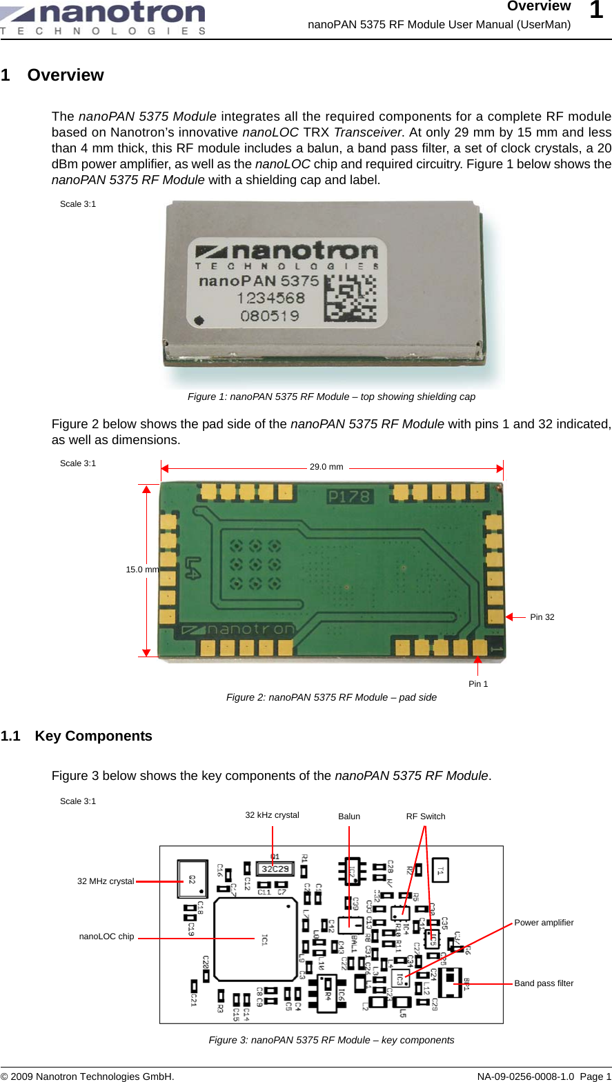 OverviewnanoPAN 5375 RF Module User Manual (UserMan)© 2009 Nanotron Technologies GmbH. NA-09-0256-0008-1.0  Page 111 Overview The nanoPAN 5375 Module integrates all the required components for a complete RF modulebased on Nanotron’s innovative nanoLOC TRX Transceiver. At only 29 mm by 15 mm and lessthan 4 mm thick, this RF module includes a balun, a band pass filter, a set of clock crystals, a 20dBm power amplifier, as well as the nanoLOC chip and required circuitry. Figure 1 below shows thenanoPAN 5375 RF Module with a shielding cap and label.Figure 1: nanoPAN 5375 RF Module – top showing shielding capFigure 2 below shows the pad side of the nanoPAN 5375 RF Module with pins 1 and 32 indicated,as well as dimensions.Figure 2: nanoPAN 5375 RF Module – pad side1.1 Key ComponentsFigure 3 below shows the key components of the nanoPAN 5375 RF Module.Figure 3: nanoPAN 5375 RF Module – key componentsScale 3:1Pin 1Pin 32Scale 3:1 29.0 mm15.0 mm32 MHz crystalBand pass filternanoLOC chip32 kHz crystal BalunScale 3:1RF SwitchPower amplifier