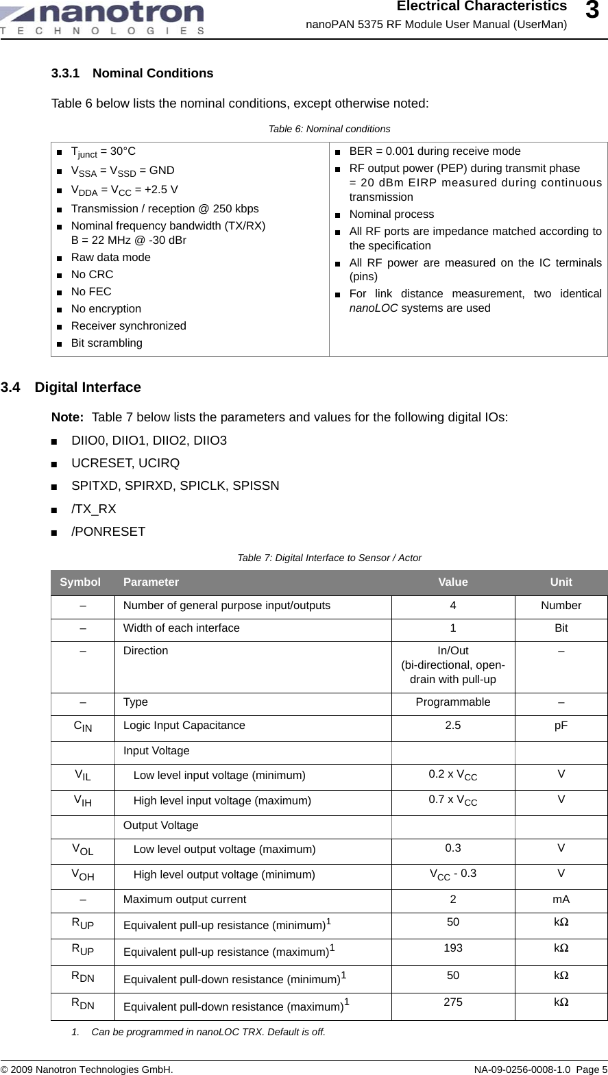 Electrical CharacteristicsnanoPAN 5375 RF Module User Manual (UserMan)© 2009 Nanotron Technologies GmbH. NA-09-0256-0008-1.0  Page 533.3.1 Nominal ConditionsTable 6 below lists the nominal conditions, except otherwise noted:3.4 Digital InterfaceNote: Table 7 below lists the parameters and values for the following digital IOs:+DIIO0, DIIO1, DIIO2, DIIO3+UCRESET, UCIRQ+SPITXD, SPIRXD, SPICLK, SPISSN+/TX_RX+/PONRESETTable 6: Nominal conditions+Tjunct = 30°C+VSSA = VSSD = GND+VDDA = VCC = +2.5 V +Transmission / reception @ 250 kbps+Nominal frequency bandwidth (TX/RX)B = 22 MHz @ -30 dBr+Raw data mode+No CRC+No FEC+No encryption+Receiver synchronized+Bit scrambling+BER = 0.001 during receive mode+RF output power (PEP) during transmit phase = 20 dBm EIRP measured during continuoustransmission+Nominal process+All RF ports are impedance matched according tothe specification+All RF power are measured on the IC terminals(pins)+For link distance measurement, two identicalnanoLOC systems are usedTable 7: Digital Interface to Sensor / ActorSymbol Parameter Value Unit– Number of general purpose input/outputs 4 Number– Width of each interface 1 Bit– Direction In/Out (bi-directional, open-drain with pull-up–– Type Programmable –CIN Logic Input Capacitance 2.5 pFInput VoltageVIL Low level input voltage (minimum) 0.2 x VCC VVIH High level input voltage (maximum) 0.7 x VCC VOutput VoltageVOL Low level output voltage (maximum) 0.3 VVOH High level output voltage (minimum) VCC - 0.3 V– Maximum output current 2 mARUP Equivalent pull-up resistance (minimum)11. Can be programmed in nanoLOC TRX. Default is off. 50 kΩRUP Equivalent pull-up resistance (maximum)1193 kΩRDN Equivalent pull-down resistance (minimum)150 kΩRDN Equivalent pull-down resistance (maximum)1275 kΩ