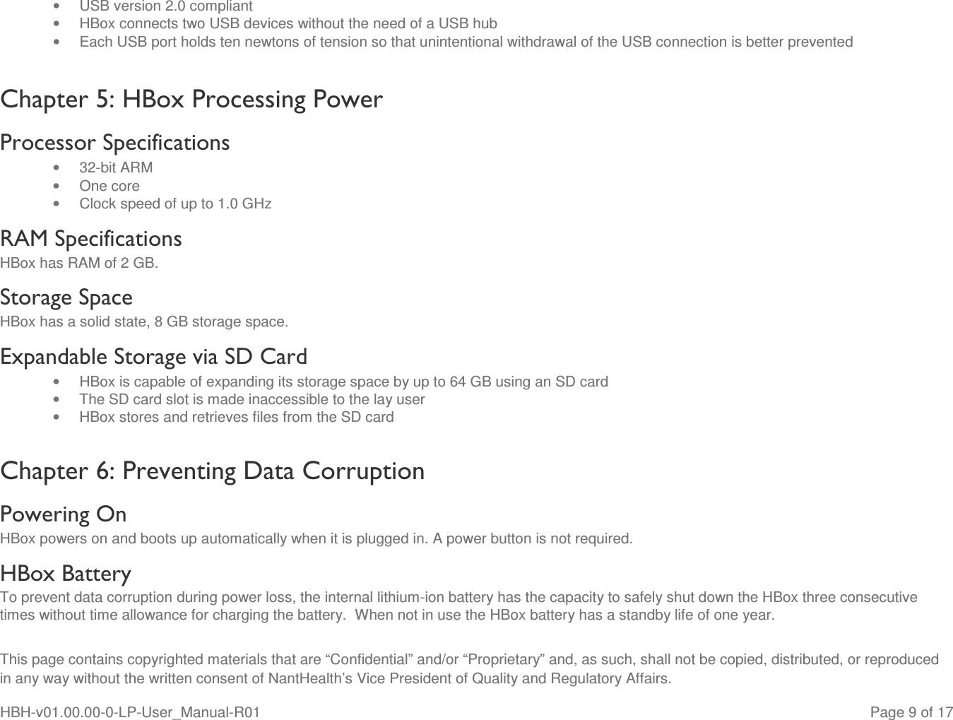  This page contains copyrighted materials that are “Confidential” and/or “Proprietary” and, as such, shall not be copied, distributed, or reproduced in any way without the written consent of NantHealth’s Vice President of Quality and Regulatory Affairs. HBH-v01.00.00-0-LP-User_Manual-R01   Page 9 of 17 •  USB version 2.0 compliant •  HBox connects two USB devices without the need of a USB hub   •  Each USB port holds ten newtons of tension so that unintentional withdrawal of the USB connection is better prevented Chapter 5: HBox Processing Power Processor Specifications •  32-bit ARM •  One core •  Clock speed of up to 1.0 GHz RAM Specifications HBox has RAM of 2 GB. Storage Space HBox has a solid state, 8 GB storage space. Expandable Storage via SD Card •  HBox is capable of expanding its storage space by up to 64 GB using an SD card •  The SD card slot is made inaccessible to the lay user •  HBox stores and retrieves files from the SD card  Chapter 6: Preventing Data Corruption Powering On HBox powers on and boots up automatically when it is plugged in. A power button is not required. HBox Battery To prevent data corruption during power loss, the internal lithium-ion battery has the capacity to safely shut down the HBox three consecutive times without time allowance for charging the battery.  When not in use the HBox battery has a standby life of one year. 