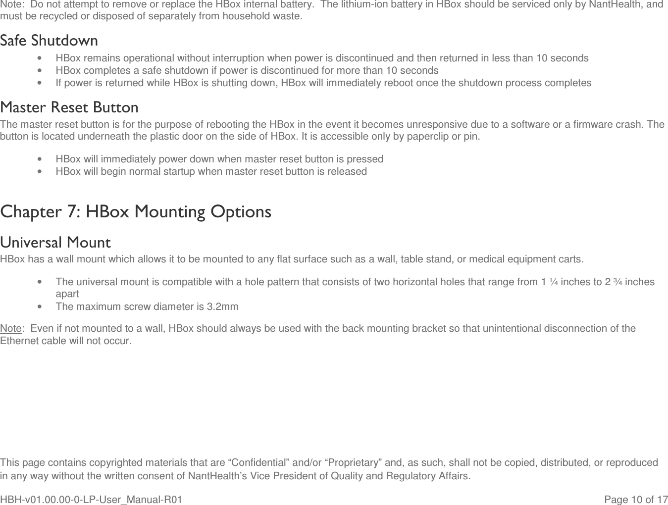  This page contains copyrighted materials that are “Confidential” and/or “Proprietary” and, as such, shall not be copied, distributed, or reproduced in any way without the written consent of NantHealth’s Vice President of Quality and Regulatory Affairs. HBH-v01.00.00-0-LP-User_Manual-R01   Page 10 of 17 Note:  Do not attempt to remove or replace the HBox internal battery.  The lithium-ion battery in HBox should be serviced only by NantHealth, and must be recycled or disposed of separately from household waste. Safe Shutdown •  HBox remains operational without interruption when power is discontinued and then returned in less than 10 seconds •  HBox completes a safe shutdown if power is discontinued for more than 10 seconds •  If power is returned while HBox is shutting down, HBox will immediately reboot once the shutdown process completes Master Reset Button The master reset button is for the purpose of rebooting the HBox in the event it becomes unresponsive due to a software or a firmware crash. The button is located underneath the plastic door on the side of HBox. It is accessible only by paperclip or pin. •  HBox will immediately power down when master reset button is pressed •  HBox will begin normal startup when master reset button is released Chapter 7: HBox Mounting Options Universal Mount HBox has a wall mount which allows it to be mounted to any flat surface such as a wall, table stand, or medical equipment carts. •  The universal mount is compatible with a hole pattern that consists of two horizontal holes that range from 1 ¼ inches to 2 ¾ inches apart •  The maximum screw diameter is 3.2mm Note:  Even if not mounted to a wall, HBox should always be used with the back mounting bracket so that unintentional disconnection of the Ethernet cable will not occur.    