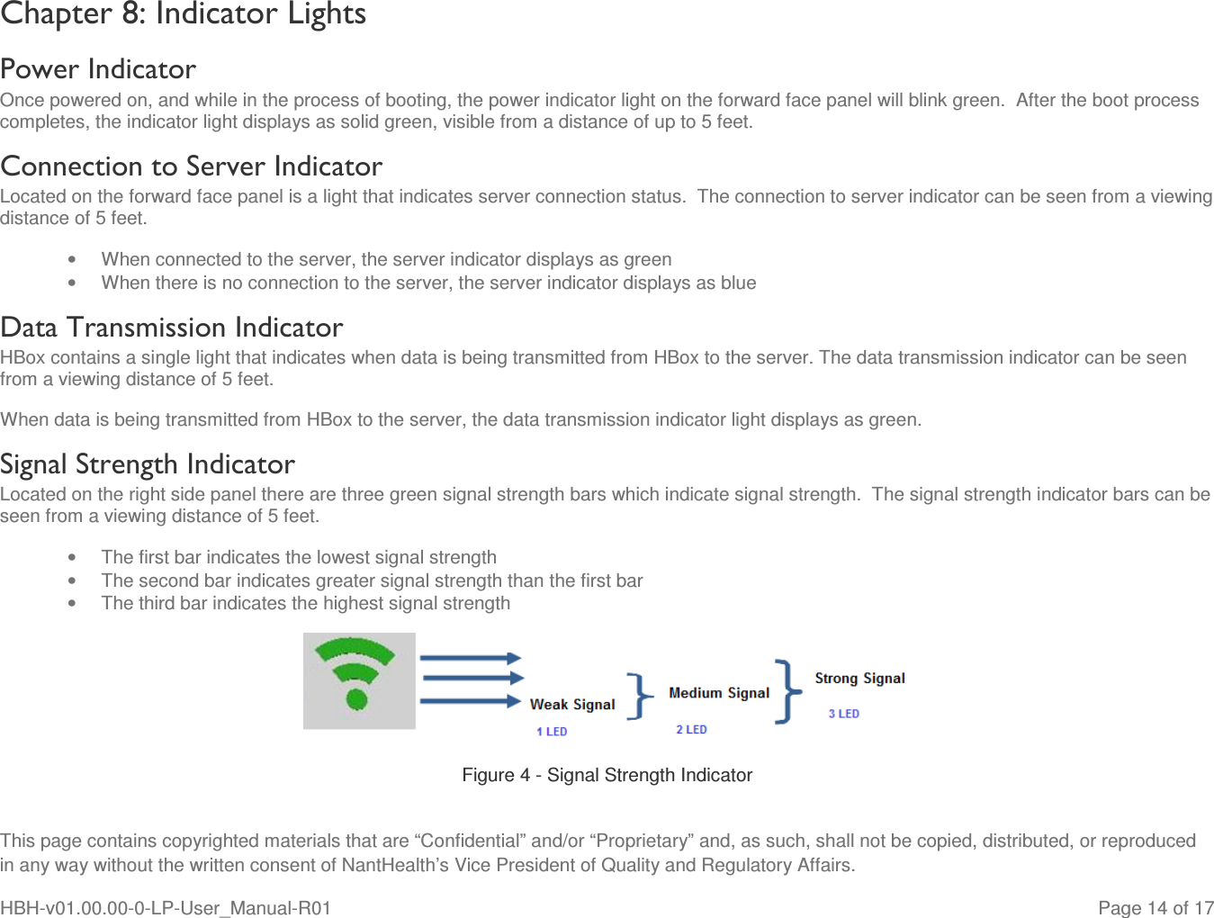  This page contains copyrighted materials that are “Confidential” and/or “Proprietary” and, as such, shall not be copied, distributed, or reproduced in any way without the written consent of NantHealth’s Vice President of Quality and Regulatory Affairs. HBH-v01.00.00-0-LP-User_Manual-R01   Page 14 of 17 Chapter 8: Indicator Lights Power Indicator Once powered on, and while in the process of booting, the power indicator light on the forward face panel will blink green.  After the boot process completes, the indicator light displays as solid green, visible from a distance of up to 5 feet. Connection to Server Indicator Located on the forward face panel is a light that indicates server connection status.  The connection to server indicator can be seen from a viewing distance of 5 feet. •  When connected to the server, the server indicator displays as green •  When there is no connection to the server, the server indicator displays as blue Data Transmission Indicator HBox contains a single light that indicates when data is being transmitted from HBox to the server. The data transmission indicator can be seen from a viewing distance of 5 feet. When data is being transmitted from HBox to the server, the data transmission indicator light displays as green. Signal Strength Indicator Located on the right side panel there are three green signal strength bars which indicate signal strength.  The signal strength indicator bars can be seen from a viewing distance of 5 feet. •  The first bar indicates the lowest signal strength •  The second bar indicates greater signal strength than the first bar •  The third bar indicates the highest signal strength  Figure 4 - Signal Strength Indicator 