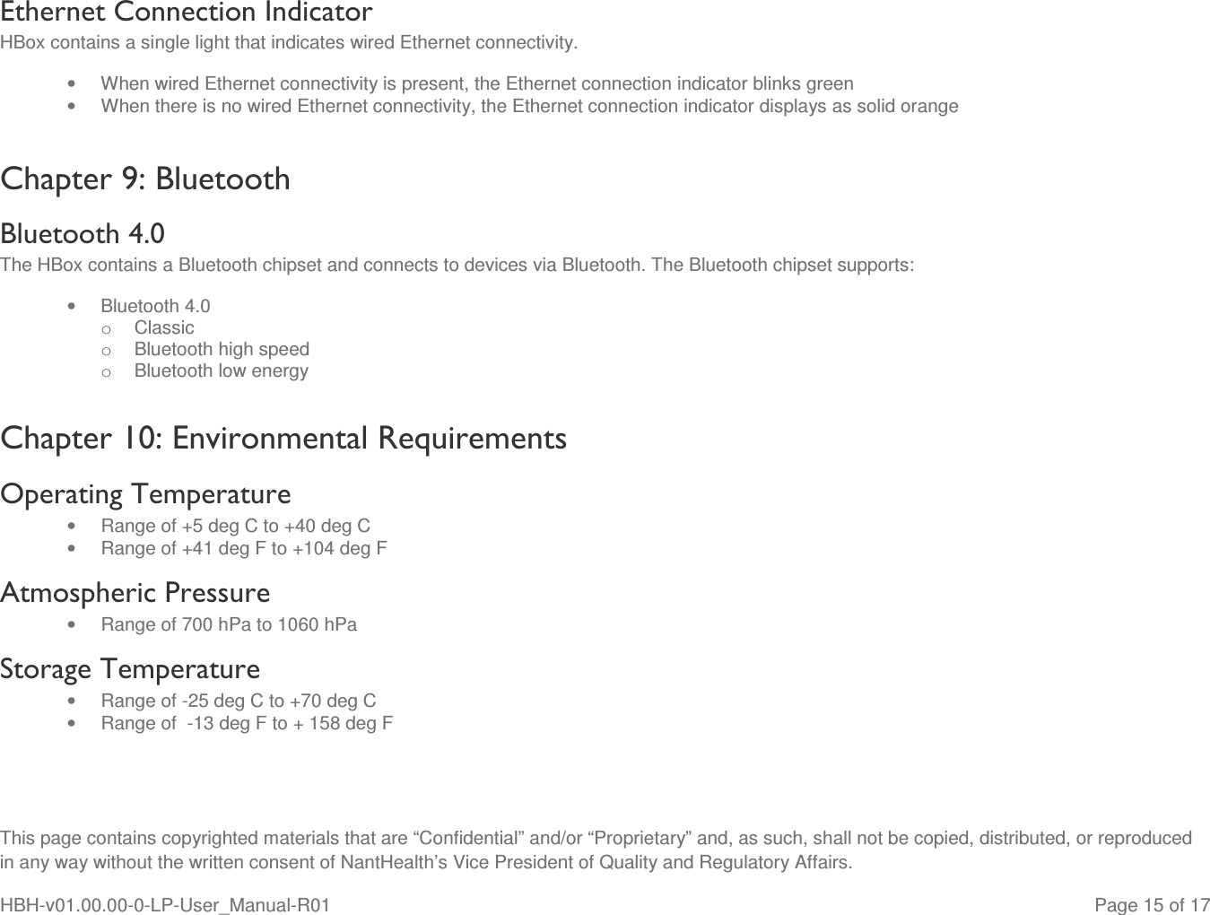  This page contains copyrighted materials that are “Confidential” and/or “Proprietary” and, as such, shall not be copied, distributed, or reproduced in any way without the written consent of NantHealth’s Vice President of Quality and Regulatory Affairs. HBH-v01.00.00-0-LP-User_Manual-R01   Page 15 of 17 Ethernet Connection Indicator HBox contains a single light that indicates wired Ethernet connectivity. •  When wired Ethernet connectivity is present, the Ethernet connection indicator blinks green •  When there is no wired Ethernet connectivity, the Ethernet connection indicator displays as solid orange Chapter 9: Bluetooth Bluetooth 4.0 The HBox contains a Bluetooth chipset and connects to devices via Bluetooth. The Bluetooth chipset supports: •  Bluetooth 4.0   o  Classic o  Bluetooth high speed o  Bluetooth low energy  Chapter 10: Environmental Requirements Operating Temperature  •  Range of +5 deg C to +40 deg C •  Range of +41 deg F to +104 deg F Atmospheric Pressure •  Range of 700 hPa to 1060 hPa  Storage Temperature  •  Range of -25 deg C to +70 deg C •  Range of  -13 deg F to + 158 deg F 