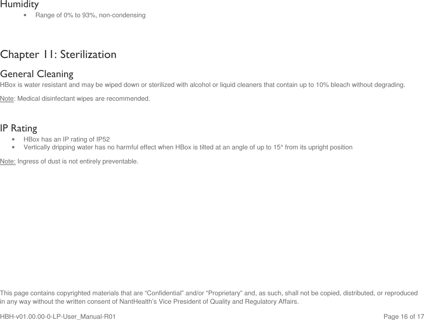  This page contains copyrighted materials that are “Confidential” and/or “Proprietary” and, as such, shall not be copied, distributed, or reproduced in any way without the written consent of NantHealth’s Vice President of Quality and Regulatory Affairs. HBH-v01.00.00-0-LP-User_Manual-R01   Page 16 of 17 Humidity •  Range of 0% to 93%, non-condensing  Chapter 11: Sterilization  General Cleaning HBox is water resistant and may be wiped down or sterilized with alcohol or liquid cleaners that contain up to 10% bleach without degrading. Note: Medical disinfectant wipes are recommended.  IP Rating  •  HBox has an IP rating of IP52 •  Vertically dripping water has no harmful effect when HBox is tilted at an angle of up to 15° from its upright position Note: Ingress of dust is not entirely preventable.     