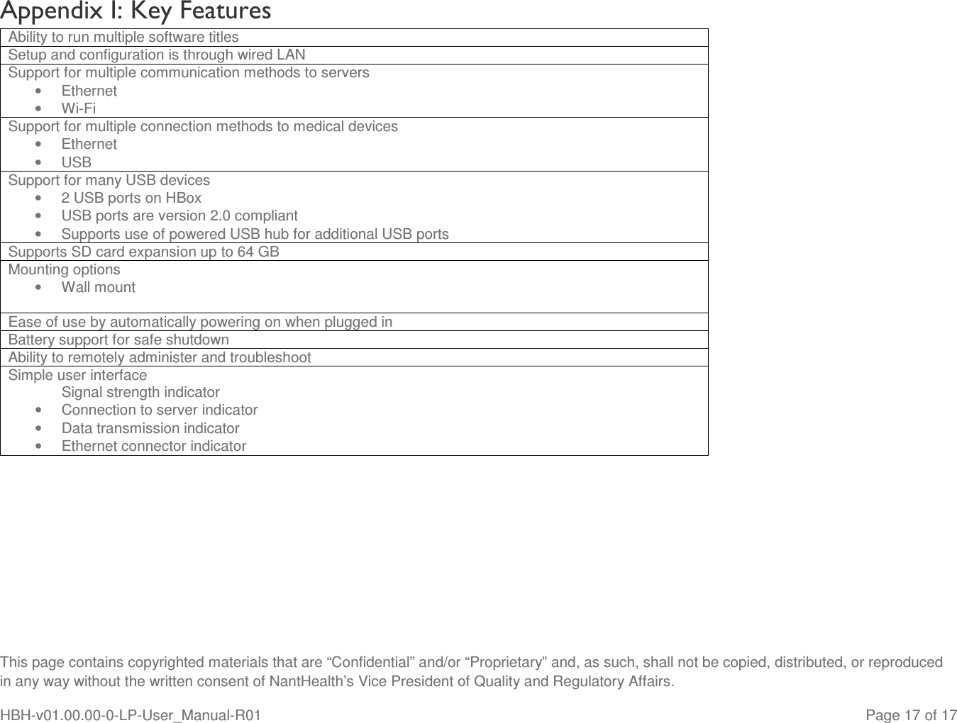  This page contains copyrighted materials that are “Confidential” and/or “Proprietary” and, as such, shall not be copied, distributed, or reproduced in any way without the written consent of NantHealth’s Vice President of Quality and Regulatory Affairs. HBH-v01.00.00-0-LP-User_Manual-R01   Page 17 of 17 Appendix I: Key Features Ability to run multiple software titles Setup and configuration is through wired LAN Support for multiple communication methods to servers •  Ethernet •  Wi-Fi Support for multiple connection methods to medical devices •  Ethernet •  USB Support for many USB devices •  2 USB ports on HBox •  USB ports are version 2.0 compliant •  Supports use of powered USB hub for additional USB ports Supports SD card expansion up to 64 GB Mounting options •  Wall mount  Ease of use by automatically powering on when plugged in Battery support for safe shutdown Ability to remotely administer and troubleshoot Simple user interface Signal strength indicator •  Connection to server indicator •  Data transmission indicator •  Ethernet connector indicator  