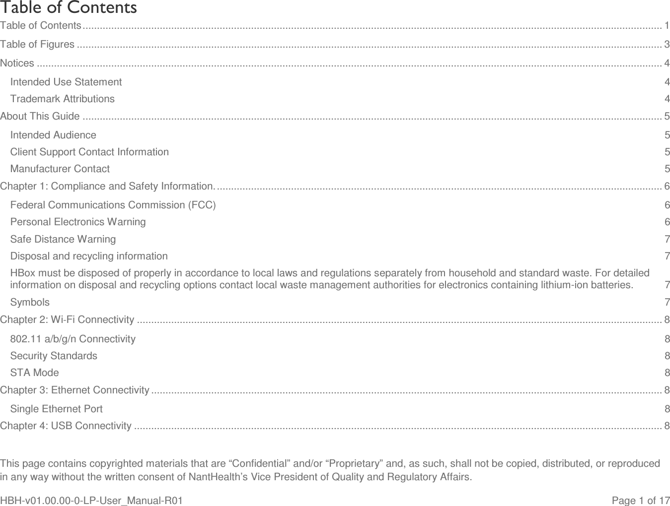  This page contains copyrighted materials that are “Confidential” and/or “Proprietary” and, as such, shall not be copied, distributed, or reproduced in any way without the written consent of NantHealth’s Vice President of Quality and Regulatory Affairs. HBH-v01.00.00-0-LP-User_Manual-R01   Page 1 of 17 Table of Contents Table of Contents ........................................................................................................................................................................................................... 1 Table of Figures ............................................................................................................................................................................................................. 3 Notices ........................................................................................................................................................................................................................... 4 Intended Use Statement  4 Trademark Attributions  4 About This Guide ........................................................................................................................................................................................................... 5 Intended Audience  5 Client Support Contact Information  5 Manufacturer Contact  5 Chapter 1: Compliance and Safety Information. ............................................................................................................................................................ 6 Federal Communications Commission (FCC)  6 Personal Electronics Warning  6 Safe Distance Warning  7 Disposal and recycling information  7 HBox must be disposed of properly in accordance to local laws and regulations separately from household and standard waste. For detailed information on disposal and recycling options contact local waste management authorities for electronics containing lithium-ion batteries.  7 Symbols  7 Chapter 2: Wi-Fi Connectivity ........................................................................................................................................................................................ 8 802.11 a/b/g/n Connectivity  8 Security Standards  8 STA Mode  8 Chapter 3: Ethernet Connectivity ................................................................................................................................................................................... 8 Single Ethernet Port  8 Chapter 4: USB Connectivity ......................................................................................................................................................................................... 8 
