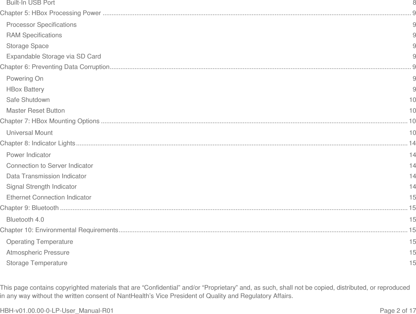  This page contains copyrighted materials that are “Confidential” and/or “Proprietary” and, as such, shall not be copied, distributed, or reproduced in any way without the written consent of NantHealth’s Vice President of Quality and Regulatory Affairs. HBH-v01.00.00-0-LP-User_Manual-R01   Page 2 of 17 Built-In USB Port  8 Chapter 5: HBox Processing Power .............................................................................................................................................................................. 9 Processor Specifications  9 RAM Specifications  9 Storage Space  9 Expandable Storage via SD Card  9 Chapter 6: Preventing Data Corruption .......................................................................................................................................................................... 9 Powering On  9 HBox Battery  9 Safe Shutdown  10 Master Reset Button  10 Chapter 7: HBox Mounting Options ............................................................................................................................................................................. 10 Universal Mount  10 Chapter 8: Indicator Lights ........................................................................................................................................................................................... 14 Power Indicator  14 Connection to Server Indicator  14 Data Transmission Indicator  14 Signal Strength Indicator  14 Ethernet Connection Indicator  15 Chapter 9: Bluetooth .................................................................................................................................................................................................... 15 Bluetooth 4.0  15 Chapter 10: Environmental Requirements ................................................................................................................................................................... 15 Operating Temperature  15 Atmospheric Pressure  15 Storage Temperature  15 