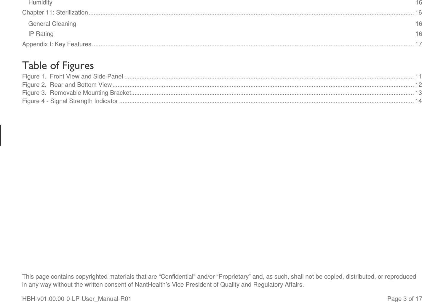  This page contains copyrighted materials that are “Confidential” and/or “Proprietary” and, as such, shall not be copied, distributed, or reproduced in any way without the written consent of NantHealth’s Vice President of Quality and Regulatory Affairs. HBH-v01.00.00-0-LP-User_Manual-R01   Page 3 of 17 Humidity  16 Chapter 11: Sterilization ............................................................................................................................................................................................... 16 General Cleaning  16 IP Rating  16 Appendix I: Key Features ............................................................................................................................................................................................. 17  Table of Figures Figure 1.  Front View and Side Panel .......................................................................................................................................................................... 11 Figure 2.  Rear and Bottom View ................................................................................................................................................................................. 12 Figure 3.  Removable Mounting Bracket ...................................................................................................................................................................... 13 Figure 4 - Signal Strength Indicator ............................................................................................................................................................................. 14    