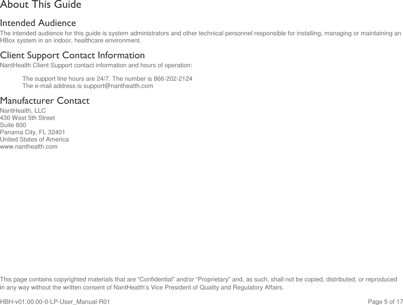  This page contains copyrighted materials that are “Confidential” and/or “Proprietary” and, as such, shall not be copied, distributed, or reproduced in any way without the written consent of NantHealth’s Vice President of Quality and Regulatory Affairs. HBH-v01.00.00-0-LP-User_Manual-R01   Page 5 of 17 About This Guide Intended Audience The intended audience for this guide is system administrators and other technical personnel responsible for installing, managing or maintaining an HBox system in an indoor, healthcare environment. Client Support Contact Information NantHealth Client Support contact information and hours of operation: The support line hours are 24/7. The number is 866-202-2124 The e-mail address is support@nanthealth.com Manufacturer Contact NantHealth, LLC 430 West 5th Street Suite 800 Panama City, FL 32401 United States of America www.nanthealth.com    