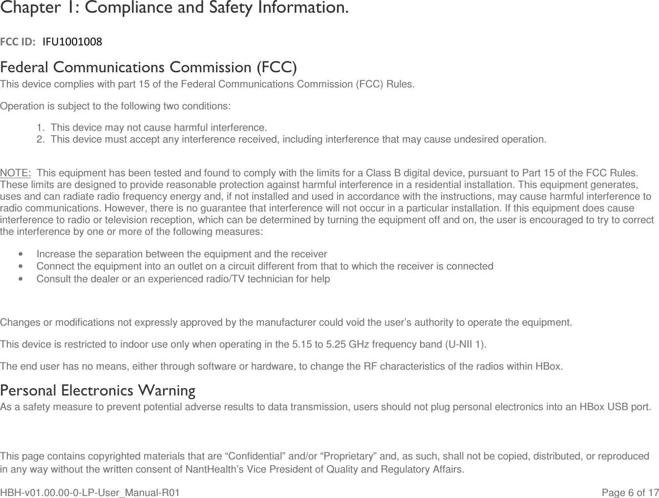  This page contains copyrighted materials that are “Confidential” and/or “Proprietary” and, as such, shall not be copied, distributed, or reproduced in any way without the written consent of NantHealth’s Vice President of Quality and Regulatory Affairs. HBH-v01.00.00-0-LP-User_Manual-R01   Page 6 of 17 Chapter 1: Compliance and Safety Information.   FCC ID:  IFU1001008 Federal Communications Commission (FCC) This device complies with part 15 of the Federal Communications Commission (FCC) Rules. Operation is subject to the following two conditions: 1.  This device may not cause harmful interference. 2.  This device must accept any interference received, including interference that may cause undesired operation.  NOTE:  This equipment has been tested and found to comply with the limits for a Class B digital device, pursuant to Part 15 of the FCC Rules. These limits are designed to provide reasonable protection against harmful interference in a residential installation. This equipment generates, uses and can radiate radio frequency energy and, if not installed and used in accordance with the instructions, may cause harmful interference to radio communications. However, there is no guarantee that interference will not occur in a particular installation. If this equipment does cause interference to radio or television reception, which can be determined by turning the equipment off and on, the user is encouraged to try to correct the interference by one or more of the following measures: •  Increase the separation between the equipment and the receiver •  Connect the equipment into an outlet on a circuit different from that to which the receiver is connected •  Consult the dealer or an experienced radio/TV technician for help      Changes or modifications not expressly approved by the manufacturer could void the user’s authority to operate the equipment. This device is restricted to indoor use only when operating in the 5.15 to 5.25 GHz frequency band (U-NII 1). The end user has no means, either through software or hardware, to change the RF characteristics of the radios within HBox. Personal Electronics Warning  As a safety measure to prevent potential adverse results to data transmission, users should not plug personal electronics into an HBox USB port. 