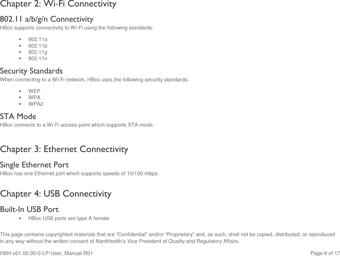 This page contains copyrighted materials that are “Confidential” and/or “Proprietary” and, as such, shall not be copied, distributed, or reproduced in any way without the written consent of NantHealth’s Vice President of Quality and Regulatory Affairs. HBH-v01.00.00-0-LP-User_Manual-R01   Page 8 of 17 Chapter 2: Wi-Fi Connectivity 802.11 a/b/g/n Connectivity  HBox supports connectivity to Wi-Fi using the following standards: •  802.11a •  802.11b •  802.11g •  802.11n Security Standards When connecting to a Wi-Fi network, HBox uses the following security standards: •  WEP •  WPA •  WPA2  STA Mode HBox connects to a Wi-Fi access point which supports STA mode.  Chapter 3: Ethernet Connectivity Single Ethernet Port HBox has one Ethernet port which supports speeds of 10/100 mbps. Chapter 4: USB Connectivity Built-In USB Port •  HBox USB ports are type A female 