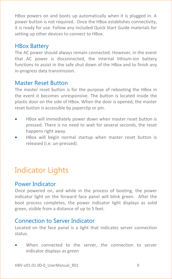 HBV-v01.01.00-0_UserManual_R01                                                          9    Page 9 of 17 HBox powers on and boots  up  automatically when it is plugged  in.  A power button is not required.  Once the HBox establishes connectivity, it is ready for use. Follow any included Quick Start Guide materials for setting up other devices to connect to HBox. HBox Battery The AC power should always remain connected. However, in the event that  AC  power  is  disconnected,  the  internal  lithium-ion  battery functions to assist in the safe shut down of the HBox and to finish any in-progress data transmission. Master Reset Button The master  reset button  is for  the  purpose of  rebooting  the  HBox  in the  event  it  becomes  unresponsive.  The  button  is  located  inside  the plastic door on the side of HBox. When the door is opened, the master reset button is accessible by paperclip or pin.  HBox will immediately power down when master reset button is pressed. There is no need to wait for several seconds, the reset happens right away.  HBox  will  begin  normal  startup  when  master  reset  button  is released (i.e. un-pressed).  Indicator Lights Power Indicator Once  powered  on,  and  while  in  the  process  of  booting,  the  power indicator  light  on  the  forward  face  panel  will  blink  green.    After  the boot  process  completes,  the  power  indicator  light  displays  as  solid green, visible from a distance of up to 5 feet. Connection to Server Indicator   Located  on  the  face  panel  is  a  light  that  indicates  server  connection status.  When  connected  to  the  server,  the  connection  to  server indicator displays as green 
