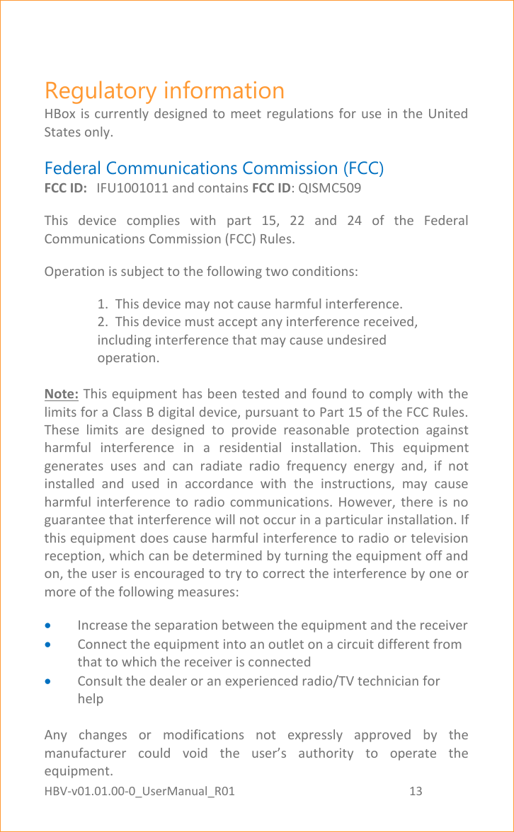 HBV-v01.01.00-0_UserManual_R01                                                          13    Page 13 of 17 Regulatory information HBox  is  currently  designed  to meet regulations  for  use  in  the  United States only. Federal Communications Commission (FCC) FCC ID:  IFU1001011 and contains FCC ID: QISMC509 This  device  complies  with  part  15,  22  and  24  of  the  Federal Communications Commission (FCC) Rules. Operation is subject to the following two conditions: 1.  This device may not cause harmful interference. 2.  This device must accept any interference received, including interference that may cause undesired operation.  Note: This equipment has been tested and found to comply with the limits for a Class B digital device, pursuant to Part 15 of the FCC Rules. These  limits  are  designed  to  provide  reasonable  protection  against harmful  interference  in  a  residential  installation.  This  equipment generates  uses  and  can  radiate  radio  frequency  energy  and,  if  not installed  and  used  in  accordance  with  the  instructions,  may  cause harmful  interference  to  radio  communications.  However,  there  is  no guarantee that interference will not occur in a particular installation. If this equipment does cause harmful interference to radio or television reception, which can be determined by turning the equipment off and on, the user is encouraged to try to correct the interference by one or more of the following measures:  Increase the separation between the equipment and the receiver  Connect the equipment into an outlet on a circuit different from that to which the receiver is connected  Consult the dealer or an experienced radio/TV technician for help  Any  changes  or  modifications  not  expressly  approved  by  the manufacturer  could  void  the  user’s  authority  to  operate  the equipment. 
