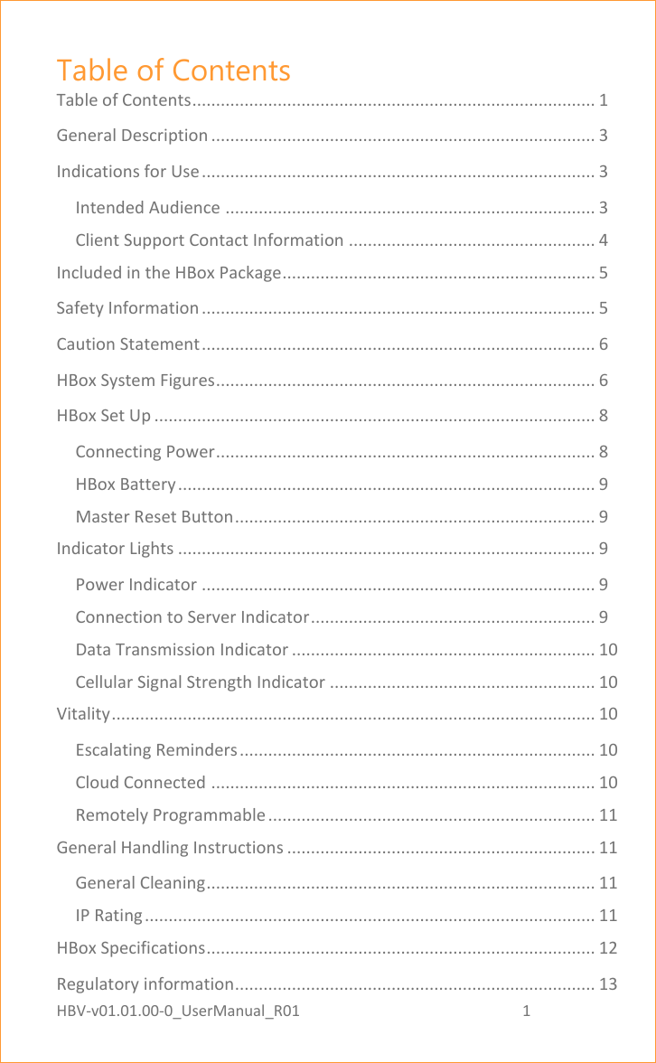 HBV-v01.01.00-0_UserManual_R01                                                          1    Page 1 of 17 Table of Contents Table of Contents ..................................................................................... 1 General Description ................................................................................. 3 Indications for Use ................................................................................... 3 Intended Audience .............................................................................. 3 Client Support Contact Information .................................................... 4 Included in the HBox Package .................................................................. 5 Safety Information ................................................................................... 5 Caution Statement ................................................................................... 6 HBox System Figures ................................................................................ 6 HBox Set Up ............................................................................................. 8 Connecting Power ................................................................................ 8 HBox Battery ........................................................................................ 9 Master Reset Button ............................................................................ 9 Indicator Lights ........................................................................................ 9 Power Indicator ................................................................................... 9 Connection to Server Indicator ............................................................ 9 Data Transmission Indicator ................................................................ 10 Cellular Signal Strength Indicator ........................................................ 10 Vitality ...................................................................................................... 10 Escalating Reminders ........................................................................... 10 Cloud Connected ................................................................................. 10 Remotely Programmable ..................................................................... 11 General Handling Instructions ................................................................. 11 General Cleaning .................................................................................. 11 IP Rating ............................................................................................... 11 HBox Specifications .................................................................................. 12 Regulatory information............................................................................ 13 