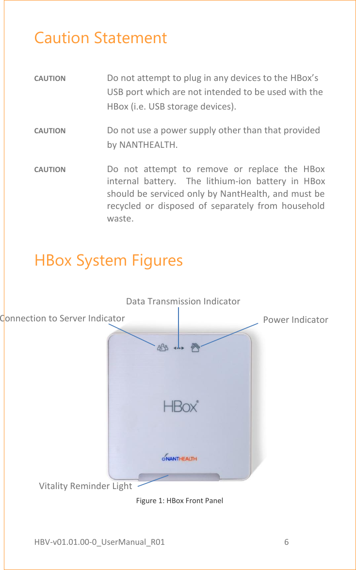 HBV-v01.01.00-0_UserManual_R01                                                          6    Page 6 of 17 Caution Statement  CAUTION  Do not attempt to plug in any devices to the HBox’s USB port which are not intended to be used with the HBox (i.e. USB storage devices).  CAUTION  Do not use a power supply other than that provided by NANTHEALTH. CAUTION  Do  not  attempt  to  remove  or  replace  the  HBox internal  battery.    The  lithium-ion  battery  in  HBox should be serviced only by NantHealth, and must be recycled  or  disposed  of  separately  from  household waste. HBox System Figures    Figure 1: HBox Front Panel   Reset Button Signal Strength Indicator Connection to Server Indicator Data Transmission Indicator Power Indicator Vitality Reminder Light 