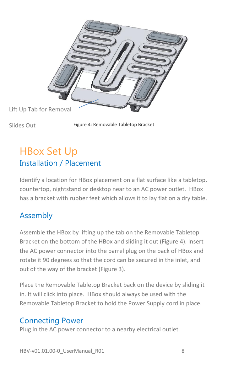 HBV-v01.01.00-0_UserManual_R01                                                          8    Page 8 of 17  Figure 4: Removable Tabletop Bracket HBox Set Up Installation / Placement Identify a location for HBox placement on a flat surface like a tabletop, countertop, nightstand or desktop near to an AC power outlet.  HBox has a bracket with rubber feet which allows it to lay flat on a dry table. Assembly Assemble the HBox by lifting up the tab on the Removable Tabletop Bracket on the bottom of the HBox and sliding it out (Figure 4). Insert the AC power connector into the barrel plug on the back of HBox and rotate it 90 degrees so that the cord can be secured in the inlet, and out of the way of the bracket (Figure 3).  Place the Removable Tabletop Bracket back on the device by sliding it in. It will click into place.  HBox should always be used with the Removable Tabletop Bracket to hold the Power Supply cord in place. Connecting Power Plug in the AC power connector to a nearby electrical outlet.  Lift Up Tab for Removal Slides Out  