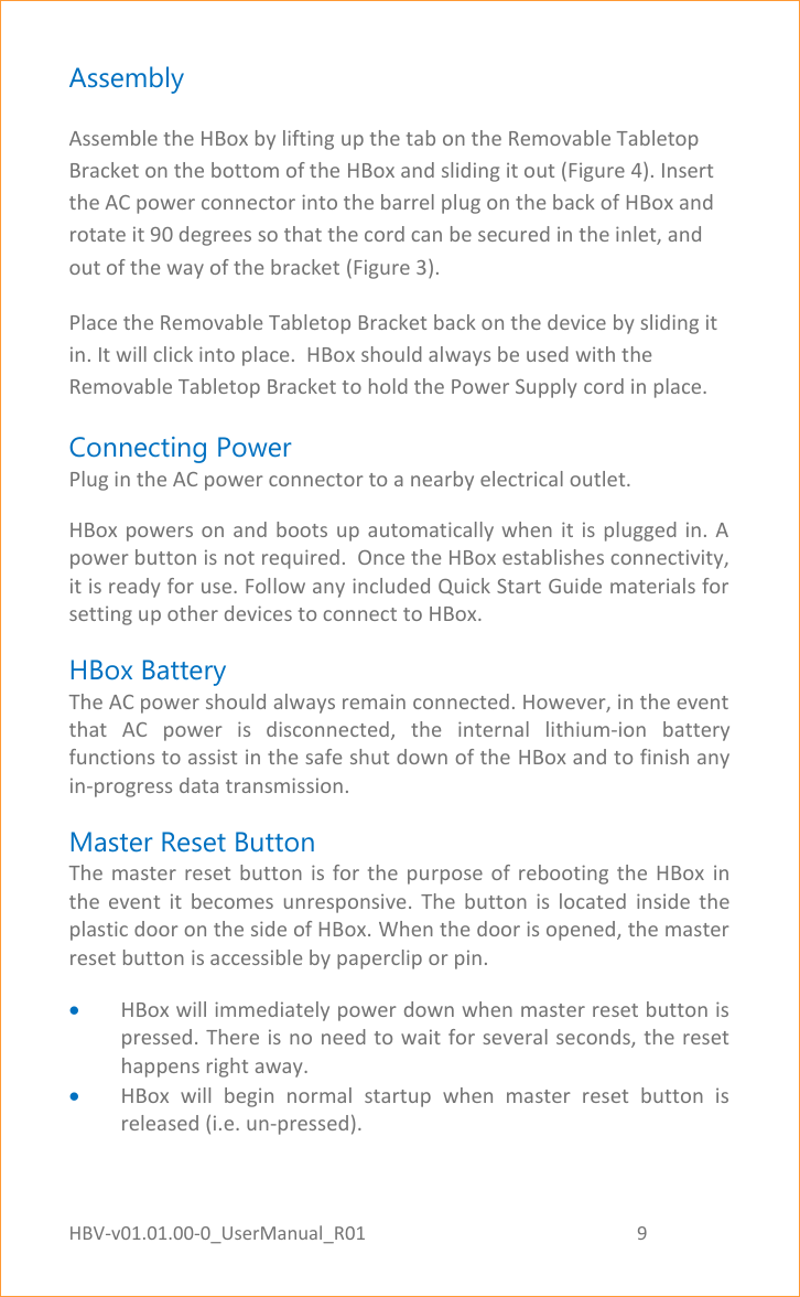 HBV-v01.01.00-0_UserManual_R01                                                          9    Page 9 of 18 Assembly Assemble the HBox by lifting up the tab on the Removable Tabletop Bracket on the bottom of the HBox and sliding it out (Figure 4). Insert the AC power connector into the barrel plug on the back of HBox and rotate it 90 degrees so that the cord can be secured in the inlet, and out of the way of the bracket (Figure 3).  Place the Removable Tabletop Bracket back on the device by sliding it in. It will click into place.  HBox should always be used with the Removable Tabletop Bracket to hold the Power Supply cord in place. Connecting Power Plug in the AC power connector to a nearby electrical outlet.  HBox powers on and boots  up  automatically when it is plugged  in.  A power button is not required.  Once the HBox establishes connectivity, it is ready for use. Follow any included Quick Start Guide materials for setting up other devices to connect to HBox. HBox Battery The AC power should always remain connected. However, in the event that  AC  power  is  disconnected,  the  internal  lithium-ion  battery functions to assist in the safe shut down of the HBox and to finish any in-progress data transmission. Master Reset Button The master  reset button  is for  the  purpose of  rebooting  the  HBox  in the  event  it  becomes  unresponsive.  The  button  is  located  inside  the plastic door on the side of HBox. When the door is opened, the master reset button is accessible by paperclip or pin.  HBox will immediately power down when master reset button is pressed. There is no need to wait for several seconds, the reset happens right away.  HBox  will  begin  normal  startup  when  master  reset  button  is released (i.e. un-pressed).  