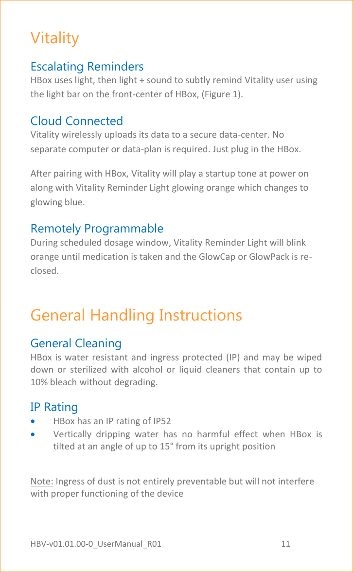 HBV-v01.01.00-0_UserManual_R01                                                          11    Page 11 of 18 Vitality Escalating Reminders HBox uses light, then light + sound to subtly remind Vitality user using the light bar on the front-center of HBox, (Figure 1). Cloud Connected Vitality wirelessly uploads its data to a secure data-center. No separate computer or data-plan is required. Just plug in the HBox. After pairing with HBox, Vitality will play a startup tone at power on along with Vitality Reminder Light glowing orange which changes to glowing blue. Remotely Programmable During scheduled dosage window, Vitality Reminder Light will blink orange until medication is taken and the GlowCap or GlowPack is re-closed. General Handling Instructions  General Cleaning HBox is water resistant  and ingress protected  (IP) and  may be wiped down  or  sterilized  with  alcohol  or  liquid  cleaners  that  contain  up  to 10% bleach without degrading. IP Rating     HBox has an IP rating of IP52  Vertically  dripping  water  has  no  harmful  effect  when  HBox  is tilted at an angle of up to 15° from its upright position  Note: Ingress of dust is not entirely preventable but will not interfere with proper functioning of the device