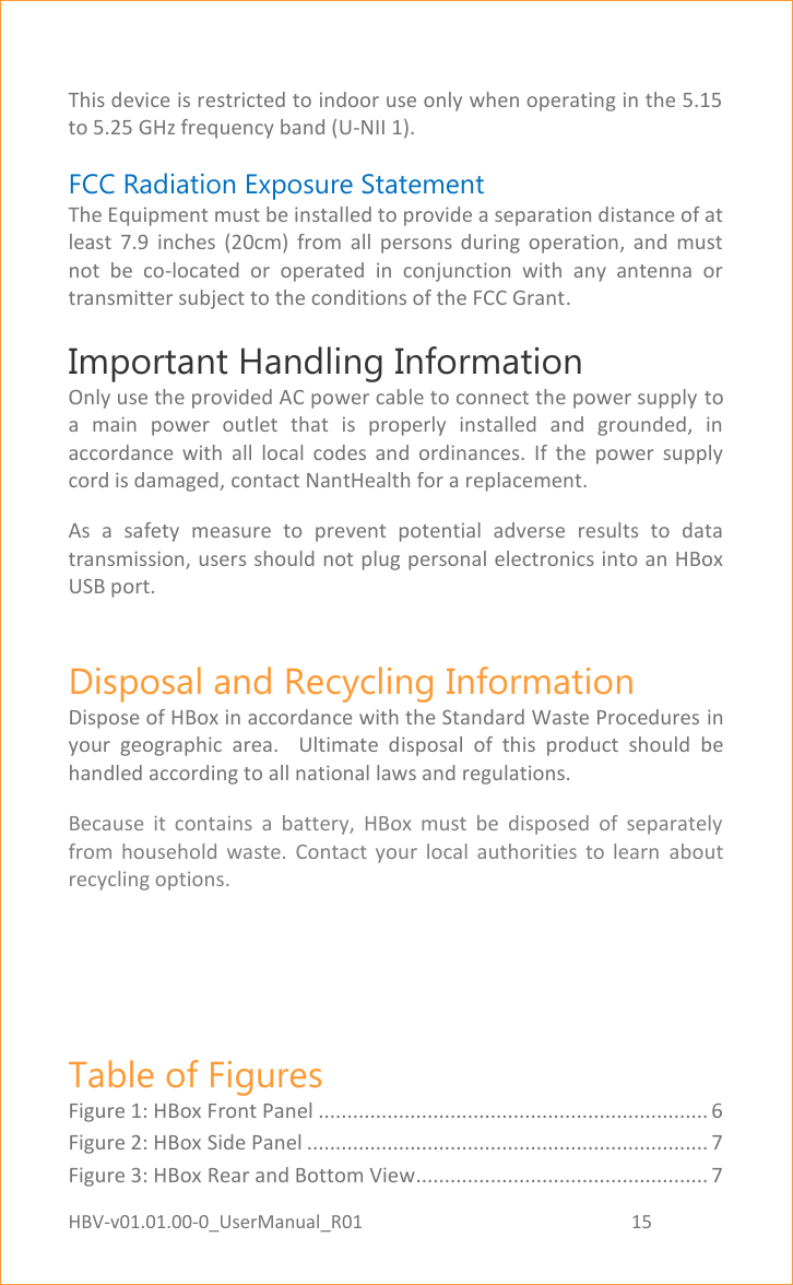 HBV-v01.01.00-0_UserManual_R01                                                          15    Page 15 of 18  This device is restricted to indoor use only when operating in the 5.15 to 5.25 GHz frequency band (U-NII 1). FCC Radiation Exposure Statement  The Equipment must be installed to provide a separation distance of at least  7.9  inches  (20cm)  from  all  persons  during  operation,  and  must not  be  co-located  or  operated  in  conjunction  with  any  antenna  or transmitter subject to the conditions of the FCC Grant. Important Handling Information  Only use the provided AC power cable to connect the power supply to a  main  power  outlet  that  is  properly  installed  and  grounded,  in accordance  with  all  local  codes  and  ordinances.  If  the  power  supply cord is damaged, contact NantHealth for a replacement. As  a  safety  measure  to  prevent  potential  adverse  results  to  data transmission, users should not plug personal electronics into an HBox USB port. Disposal and Recycling Information Dispose of HBox in accordance with the Standard Waste Procedures in your  geographic  area.    Ultimate  disposal  of  this  product  should  be handled according to all national laws and regulations. Because  it  contains  a  battery,  HBox  must  be  disposed  of  separately from  household  waste.  Contact  your  local  authorities  to  learn  about recycling options.   Table of Figures Figure 1: HBox Front Panel .................................................................... 6 Figure 2: HBox Side Panel ...................................................................... 7 Figure 3: HBox Rear and Bottom View................................................... 7 
