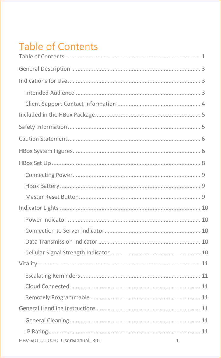 HBV-v01.01.00-0_UserManual_R01                                                          1    Page 1 of 18  Table of Contents Table of Contents ..................................................................................... 1 General Description ................................................................................. 3 Indications for Use ................................................................................... 3 Intended Audience .............................................................................. 3 Client Support Contact Information .................................................... 4 Included in the HBox Package .................................................................. 5 Safety Information ................................................................................... 5 Caution Statement ................................................................................... 6 HBox System Figures ................................................................................ 6 HBox Set Up ............................................................................................. 8 Connecting Power ................................................................................ 9 HBox Battery ........................................................................................ 9 Master Reset Button ............................................................................ 9 Indicator Lights ........................................................................................ 10 Power Indicator ................................................................................... 10 Connection to Server Indicator ............................................................ 10 Data Transmission Indicator ................................................................ 10 Cellular Signal Strength Indicator ........................................................ 10 Vitality ...................................................................................................... 11 Escalating Reminders ........................................................................... 11 Cloud Connected ................................................................................. 11 Remotely Programmable ..................................................................... 11 General Handling Instructions ................................................................. 11 General Cleaning .................................................................................. 11 IP Rating ............................................................................................... 11 
