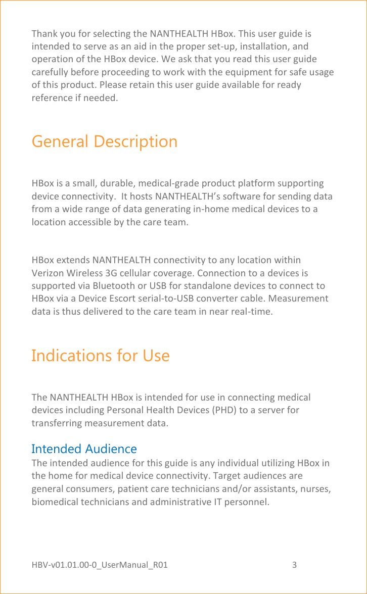 HBV-v01.01.00-0_UserManual_R01                                                          3    Page 3 of 18 Thank you for selecting the NANTHEALTH HBox. This user guide is intended to serve as an aid in the proper set-up, installation, and operation of the HBox device. We ask that you read this user guide carefully before proceeding to work with the equipment for safe usage of this product. Please retain this user guide available for ready reference if needed. General Description HBox is a small, durable, medical-grade product platform supporting device connectivity.  It hosts NANTHEALTH’s software for sending data from a wide range of data generating in-home medical devices to a location accessible by the care team.  HBox extends NANTHEALTH connectivity to any location within Verizon Wireless 3G cellular coverage. Connection to a devices is supported via Bluetooth or USB for standalone devices to connect to HBox via a Device Escort serial-to-USB converter cable. Measurement data is thus delivered to the care team in near real-time.  Indications for Use The NANTHEALTH HBox is intended for use in connecting medical devices including Personal Health Devices (PHD) to a server for transferring measurement data. Intended Audience The intended audience for this guide is any individual utilizing HBox in the home for medical device connectivity. Target audiences are general consumers, patient care technicians and/or assistants, nurses, biomedical technicians and administrative IT personnel. 