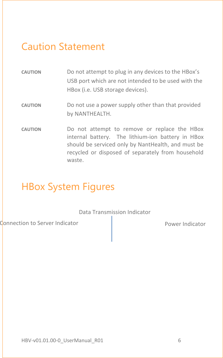 HBV-v01.01.00-0_UserManual_R01                                                          6    Page 6 of 18  Caution Statement  CAUTION  Do not attempt to plug in any devices to the HBox’s USB port which are not intended to be used with the HBox (i.e. USB storage devices).  CAUTION  Do not use a power supply other than that provided by NANTHEALTH. CAUTION  Do  not  attempt  to  remove  or  replace  the  HBox internal  battery.    The  lithium-ion  battery  in  HBox should be serviced only by NantHealth, and must be recycled  or  disposed  of  separately  from  household waste. HBox System Figures   Connection to Server Indicator Data Transmission Indicator Power Indicator 
