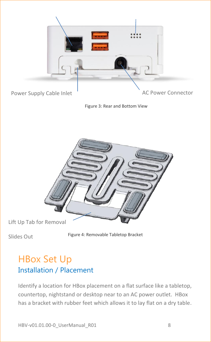 HBV-v01.01.00-0_UserManual_R01                                                          8    Page 8 of 18                                                                                                                        Figure 3: Rear and Bottom View    Figure 4: Removable Tabletop Bracket HBox Set Up Installation / Placement Identify a location for HBox placement on a flat surface like a tabletop, countertop, nightstand or desktop near to an AC power outlet.  HBox has a bracket with rubber feet which allows it to lay flat on a dry table. Ethernet Indicator Light Ethernet Indicator Light AC Power Connector Lift Up Tab for Removal Slides Out  Power Supply Cable Inlet 