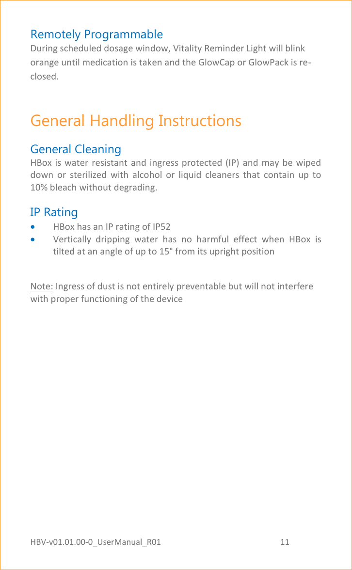 HBV-v01.01.00-0_UserManual_R01                                                          11    Page 11 of 17 Remotely Programmable During scheduled dosage window, Vitality Reminder Light will blink orange until medication is taken and the GlowCap or GlowPack is re-closed. General Handling Instructions  General Cleaning HBox is water resistant  and ingress protected  (IP) and  may be wiped down  or  sterilized  with  alcohol  or  liquid  cleaners  that  contain  up  to 10% bleach without degrading. IP Rating     HBox has an IP rating of IP52  Vertically  dripping  water  has  no  harmful  effect  when  HBox  is tilted at an angle of up to 15° from its upright position  Note: Ingress of dust is not entirely preventable but will not interfere with proper functioning of the device   